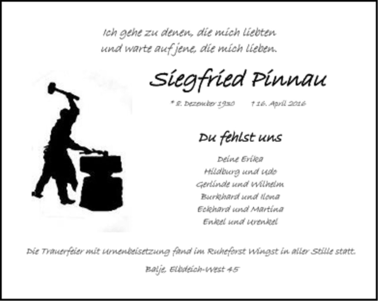 <p>Ich gehe zu denen, die mich liebten<br />und warte auf jene, die mich lieben.<br />Siegfried Pinnau<br />* 8. Dezember 1930 † 16. April 2016<br />Du fehlst uns<br />Deine Erika<br />Hildburg und Udo<br />Gerlinde und Wilhelm<br />Burkhard und Ilona<br />Eckhard und Martina<br />Enkel und Urenkel<br />Die Trauerfeier mit Urnenbeisetzung fand im<br />Ruheforst Wingst in aller Stille statt.<br />Balje, Elbdeich-West 45</p>