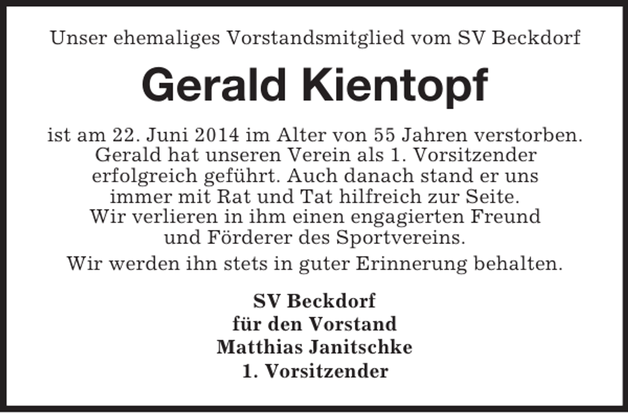 <p>Unser ehemaliges Vorstandsmitglied vom SV Beckdorf<br />Gerald Kientopf<br />ist am 22. Juni 2014 im Alter von 55 Jahren verstorben.<br />Gerald hat unseren Verein als 1. Vorsitzender<br />erfolgreich geführt. Auch danach stand er uns<br />immer mit Rat und Tat hilfreich zur Seite.<br />Wir verlieren in ihm einen engagierten Freund<br />und Förderer des Sportvereins.<br />Wir werden ihn stets in guter Erinnerung behalten.<br />SV Beckdorf<br />für den Vorstand<br />Matthias Janitschke<br />1. Vorsitzender</p>