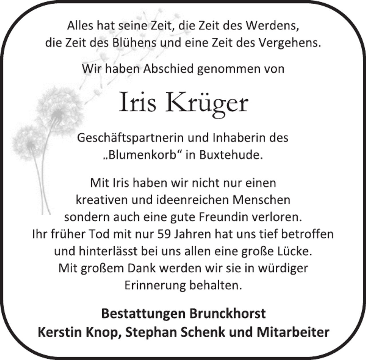 <p>Alles hat seine Zeit, die Zeit des Werdens,<br />die Zeit des Blühens und eine Zeit des Vergehens.<br />Wir haben Abschied genommen von<br />Iris Krüger<br />Geschäftspartnerin und Inhaberin des<br />„Blumenkorb“ in Buxtehude<br />Mit Iris haben wir nicht nur einen<br />kreativen und ideenreichen Menschen<br />sondern auch eine gute Freundin verloren.<br />Ihr früher Tod mit nur 59 Jahren hat uns tief betroffen<br />und hinterlässt bei uns allen eine große Lücke.<br />Mit großem Dank werden wir sie in würdiger<br />Erinnerung behalten.<br />Bestattungen Brunckhorst<br />Kerstin Knop, Stephan Schenk und Mitarbeiter</p>
