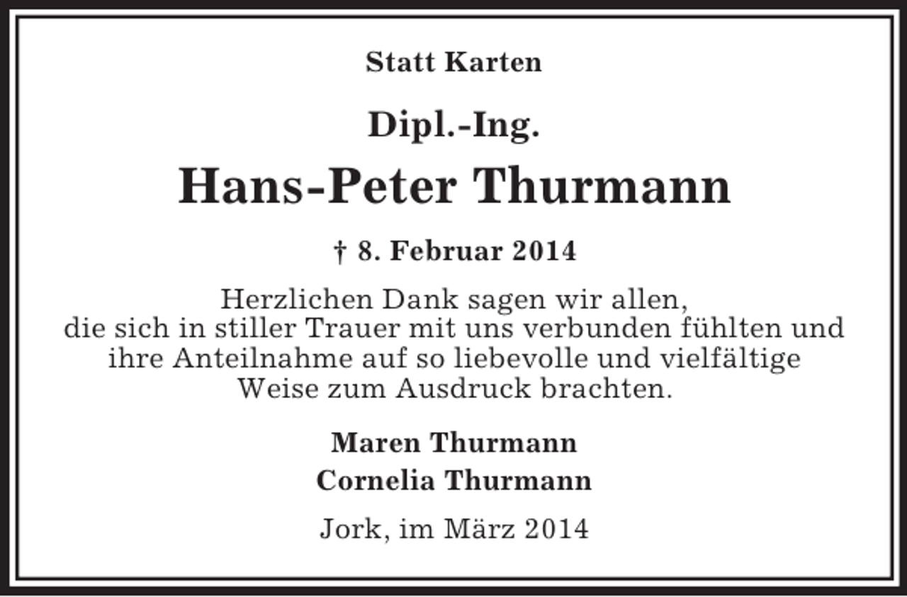 <p>Statt Karten<br />Dipl.-Ing.<br />Hans-Peter Thurmann<br />† 8. Februar 2014<br />Herzlichen Dank sagen wir allen,<br />die sich in stiller Trauer mit uns verbunden fühlten und ihre Anteilnahme auf so liebevolle und vielfältige<br />Weise zum Ausdruck brachten.<br />Maren Thurmann<br />Cornelia Thurmann<br />Jork, im März 2014</p>