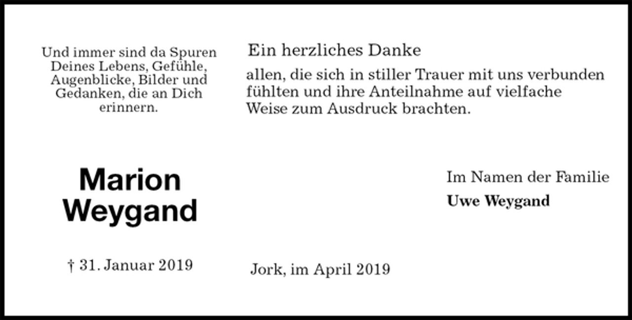 <p>Ein herzliches Danke<br />allen, die sich in stiller Trauer mit uns verbunden<br />fühlten und ihre Anteilnahme auf vielfache<br />Weise zum Ausdruck brachten.<br />Im Namen der Familie<br />Uwe Weygand<br />Jork, im April 2019<br />Marion Weygand</p><p>† 31. Januar 2019<br />Und immer sind da Spuren<br />Deines Lebens, Gefühle,<br />Augenblicke, Bilder und<br />Gedanken, die an Dich<br />erinnern.</p>
