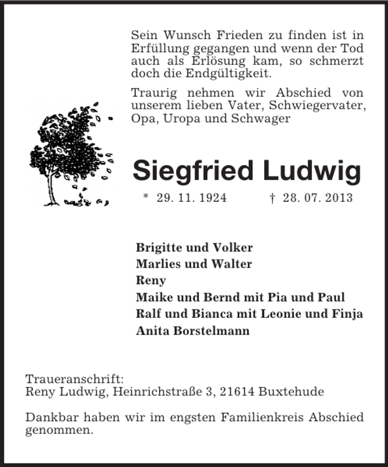 <p>Sein Wunsch Frieden zu finden ist in<br />Erfüllung gegangen und wenn der Tod<br />auch als Erlösung kam, so schmerzt<br />doch die Endgültigkeit.<br />Traurig nehmen wir Abschied von<br />unserem lieben Vater, Schwiegervater,<br />Opa, Uropa und Schwager</p><p>Siegfried Ludwig<br />* 29. 11. 1924</p><p>† 28. 07. 2013</p><p>Brigitte und Volker<br />Marlies und Walter<br />Reny<br />Maike und Bernd mit Pia und Paul<br />Ralf und Bianca mit Leonie und Finja<br />Anita Borstelmann</p><p>Traueranschrift:<br />Reny Ludwig, Heinrichstraße 3, 21614 Buxtehude<br />Dankbar haben wir im engsten Familienkreis Abschied<br />genommen.</p>