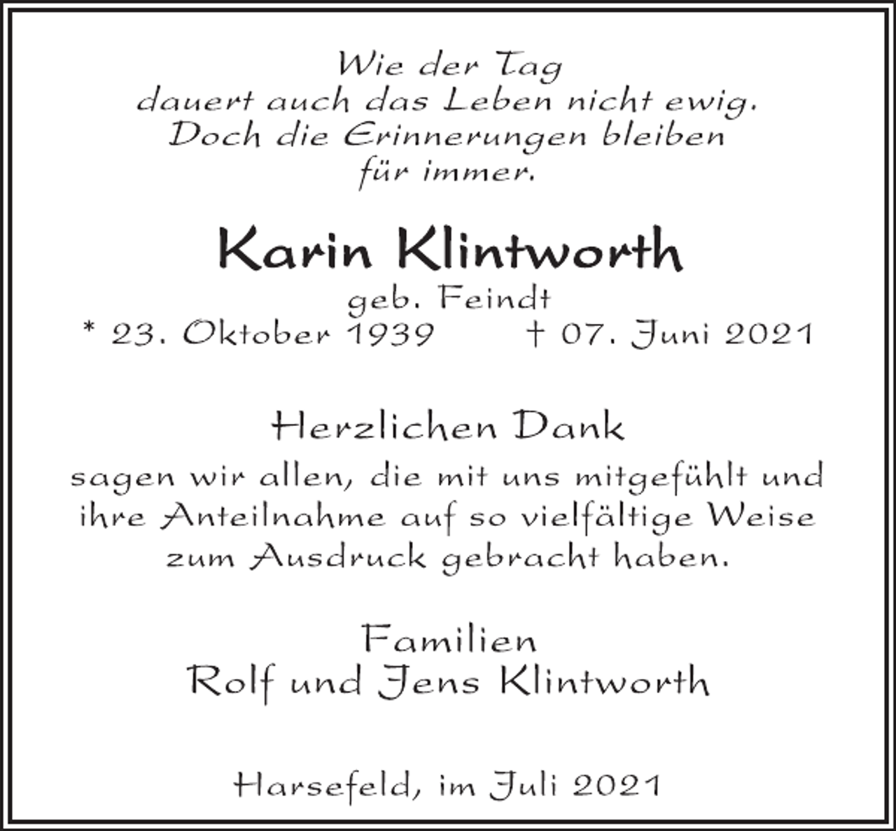 <p>Wie der Tag<br />dauert auch das Leben nicht ewig.<br />Doch die Erinnerungen bleiben<br />für immer.<br />Karin Klintworth<br />geb. Feindt<br />* 23. Oktober 1939 † 07. Juni 2021<br />Herzlichen Dank<br />sagen wir allen, die mit uns mitgefühlt und<br />ihre Anteilnahme auf so vielfältige Weise<br />zum Ausdruck gebracht haben.<br />Familien<br />Rolf und Jens Klintworth<br />Harsefeld, im Juli 2021</p>