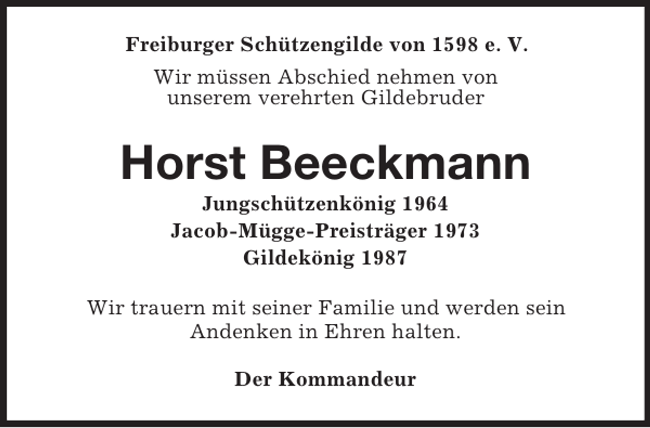 <p>Freiburger Schützengilde von 1598 e. V.<br />Wir müssen Abschied nehmen von<br />unserem verehrten Gildebruder<br />Horst Beeckmann<br />Jungschützenkönig 1964<br />Jacob-Mügge-Preisträger 1973<br />Gildekönig 1987<br />Wir trauern mit seiner Familie und werden sein<br />Andenken in Ehren halten.<br />Der Kommandeur</p>