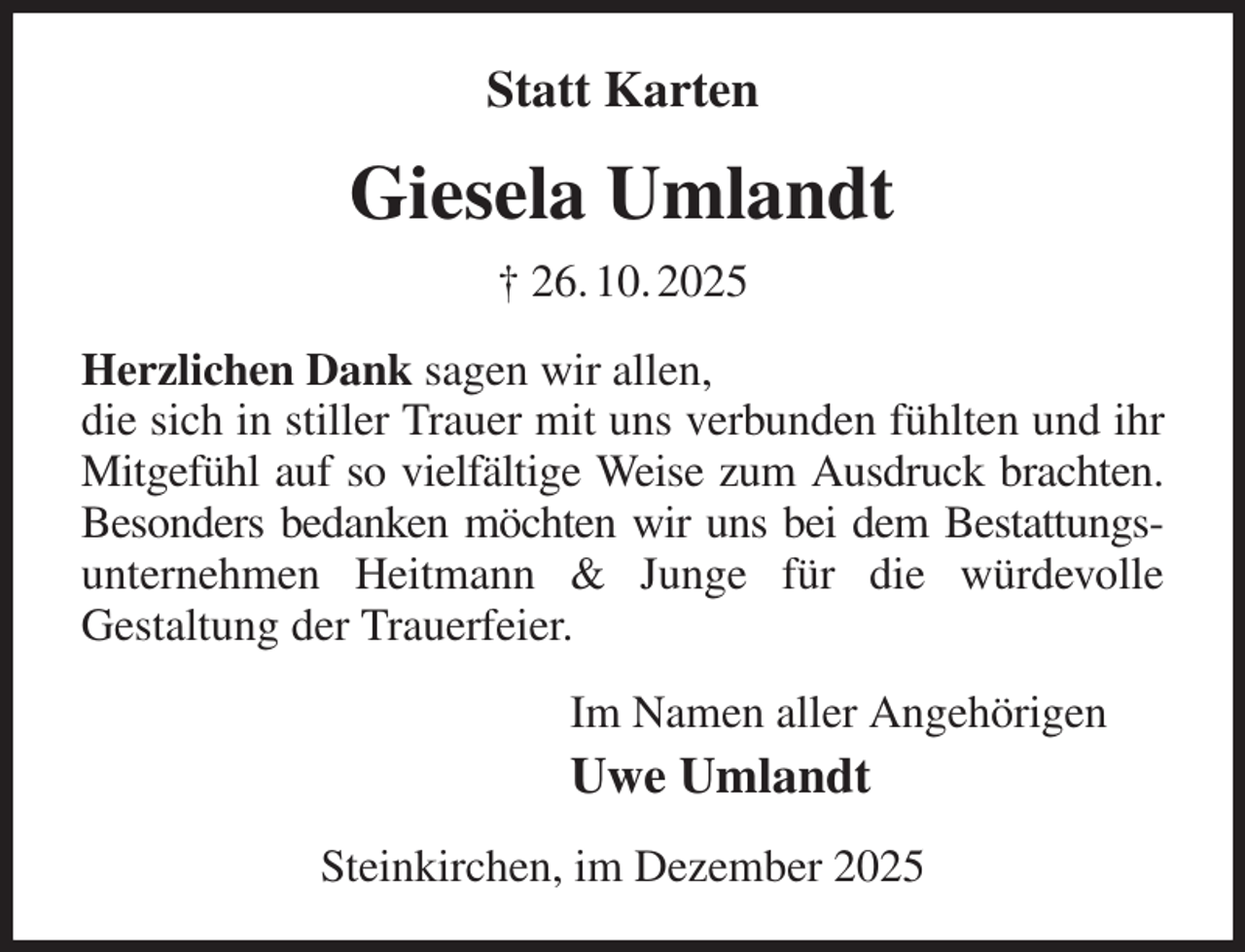 <p>Statt Karten<br />Giesela Umlandt<br />† 26. 10. 2025<br />Herzlichen Dank sagen wir allen,<br />die sich in stiller Trauer mit uns verbunden fühlten und ihr Mitgefühl auf so vielfältige Weise zum Ausdruck brachten.<br />Besonders bedanken möchten wir uns bei dem Bestattungs- unternehmen Heitmann &amp; Junge für die würdevolle<br />Gestaltung der Trauerfeier.<br />Im Namen aller Angehörigen<br />Uwe Umlandt<br />Steinkirchen, im Dezember 2025</p>