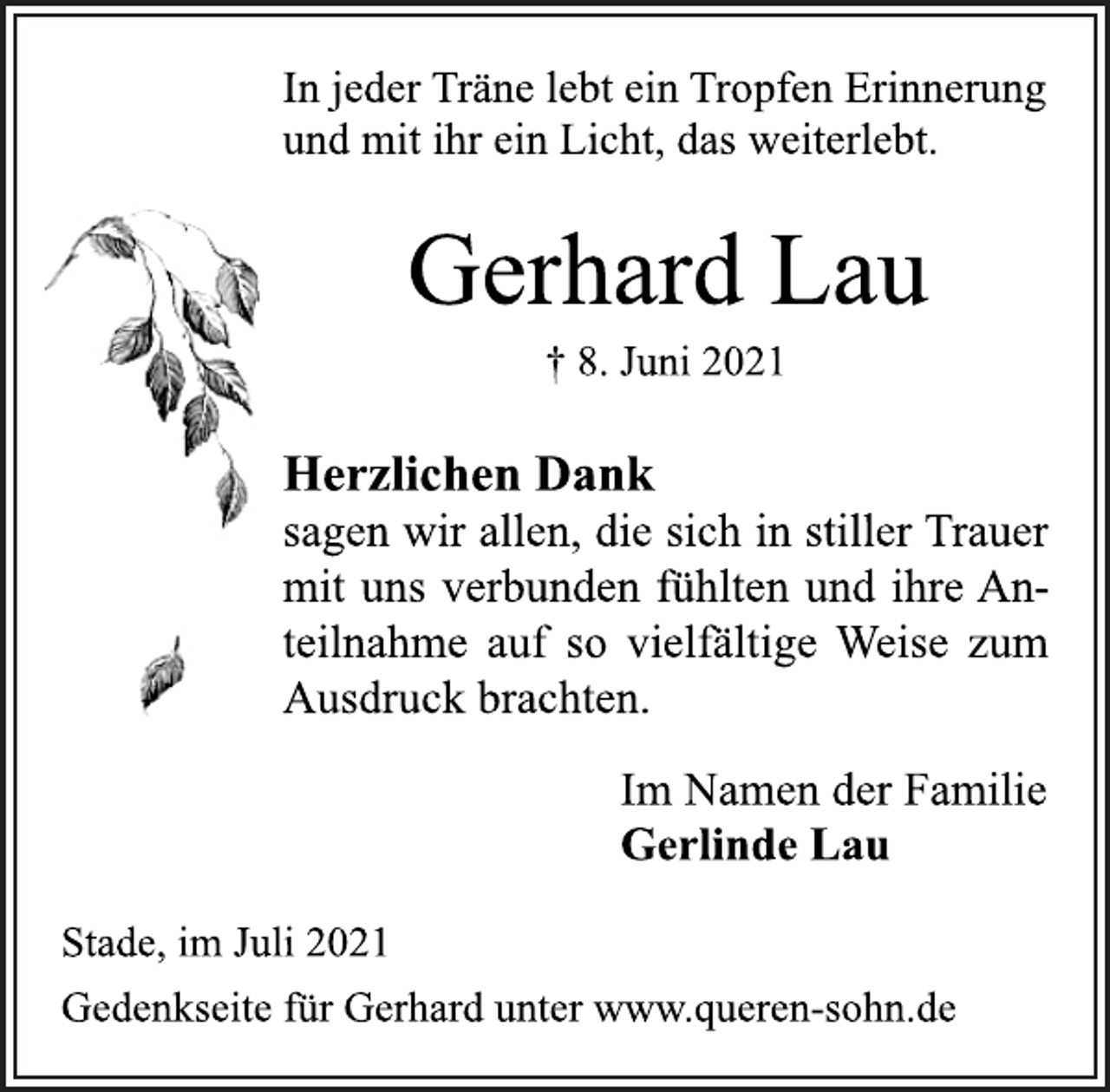 <p>In jeder Träne lebt ein Tropfen Erinnerung<br />und mit ihr ein Licht, das weiterlebt.<br />Herzlichen Dank<br />sagen wir allen, die sich in stiller Trauer<br />mit uns verbunden fühlten und ihre Anteilnahme<br />auf so vielfältige Weise zum<br />Ausdruck brachten.<br />Gerhard Lau<br />† 8. Juni 2021<br />Im Namen der Familie<br />Gerlinde Lau<br />Stade, im Juli 2021<br />Gedenkseite für Gerhard unter www.queren-sohn.de</p>