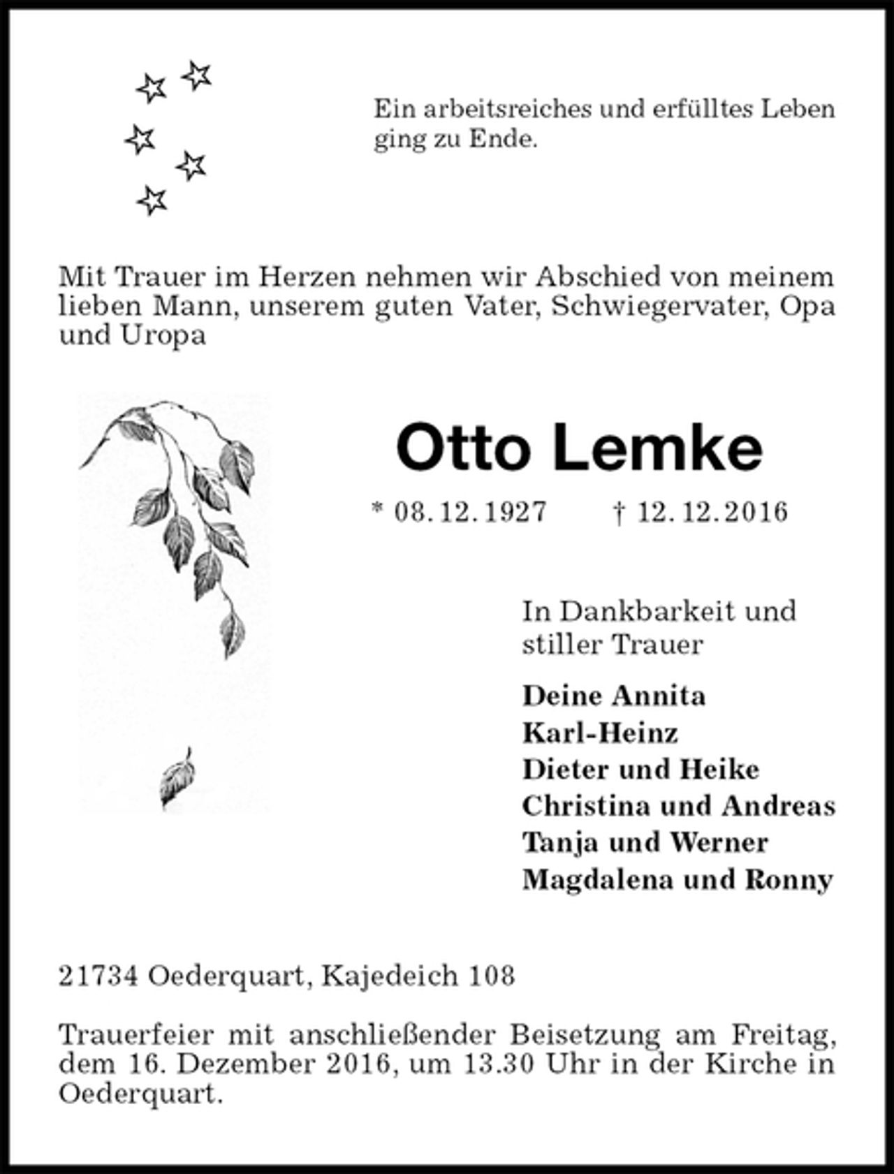 <p>Ein arbeitsreiches und erfülltes Leben<br />ging zu Ende.<br />Mit Trauer im Herzen nehmen wir Abschied von meinem<br />lieben Mann, unserem guten Vater, Schwiegervater, Opa und Uropa<br />Otto Lemke<br />* 08. 12. 1927 † 12. 12. 2016<br />In Dankbarkeit und<br />stiller Trauer<br />Deine Annita<br />Karl-Heinz<br />Dieter und Heike<br />Christina und Andreas<br />Tanja und Werner<br />Magdalena und Ronny<br />21734 Oederquart, Kajedeich 108</p><p>Trauerfeier mit anschließender Beisetzung am Freitag, dem 16. Dezember 2016, um 13.30 Uhr in der Kirche in Oederquart.</p>