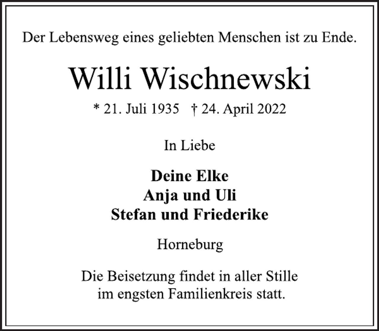 <p>Der Lebensweg eines geliebten Menschen ist zu Ende.<br />Willi Wischnewski<br />* 21. Juli 1935 † 24. April 2022<br />In Liebe<br />Deine Elke<br />Anja und Uli<br />Stefan und Friederike<br />Horneburg<br />Die Beisetzung findet in aller Stille<br />im engsten Familienkreis statt.</p>
