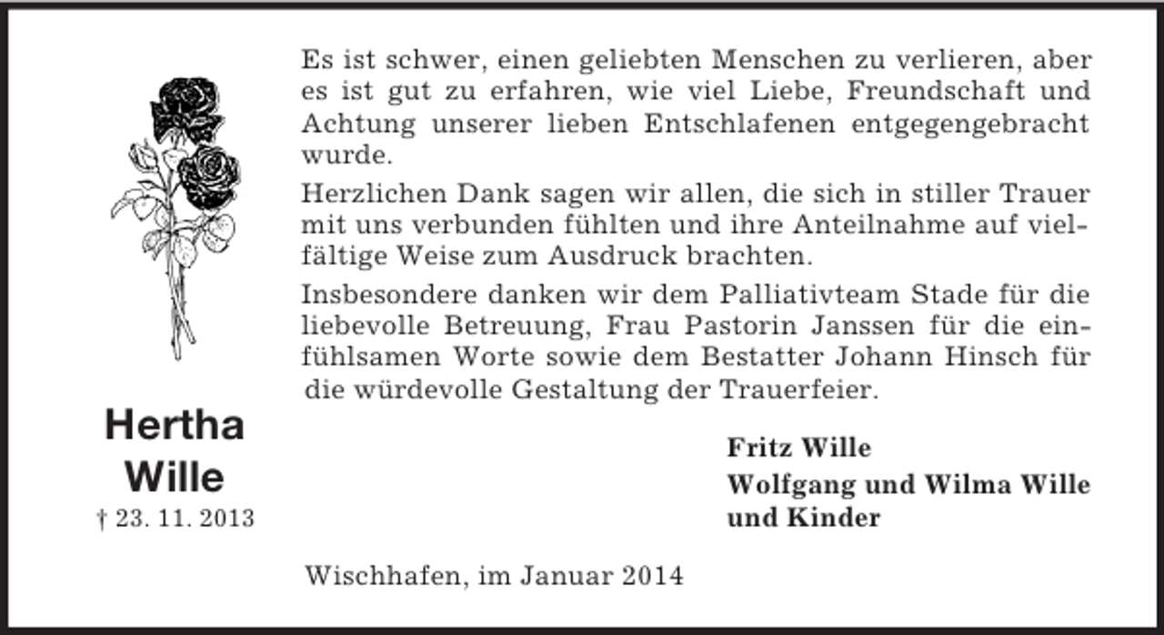 <p>Hertha<br />Wille<br />† 23. 11. 2013<br />Es ist schwer, einen geliebten Menschen zu verlieren, aber es ist gut zu erfahren, wie viel Liebe, Freundschaft und Achtung unserer lieben Entschlafenen entgegengebracht wurde.<br />Herzlichen Dank sagen wir allen, die sich in stiller Trauer mit uns verbunden fühlten und ihre Anteilnahme auf vielfältige Weise zum Ausdruck brachten.<br />Insbesondere danken wir dem Palliativteam Stade für die liebevolle Betreuung, Frau Pastorin Janssen für die einfühlsamen Worte sowie dem Bestatter Johann Hinsch für die würdevolle Gestaltung der Trauerfeier.<br />Fritz Wille<br />Wolfgang und Wilma Wille<br />und Kinder<br />Wischhafen, im Januar 2014</p>