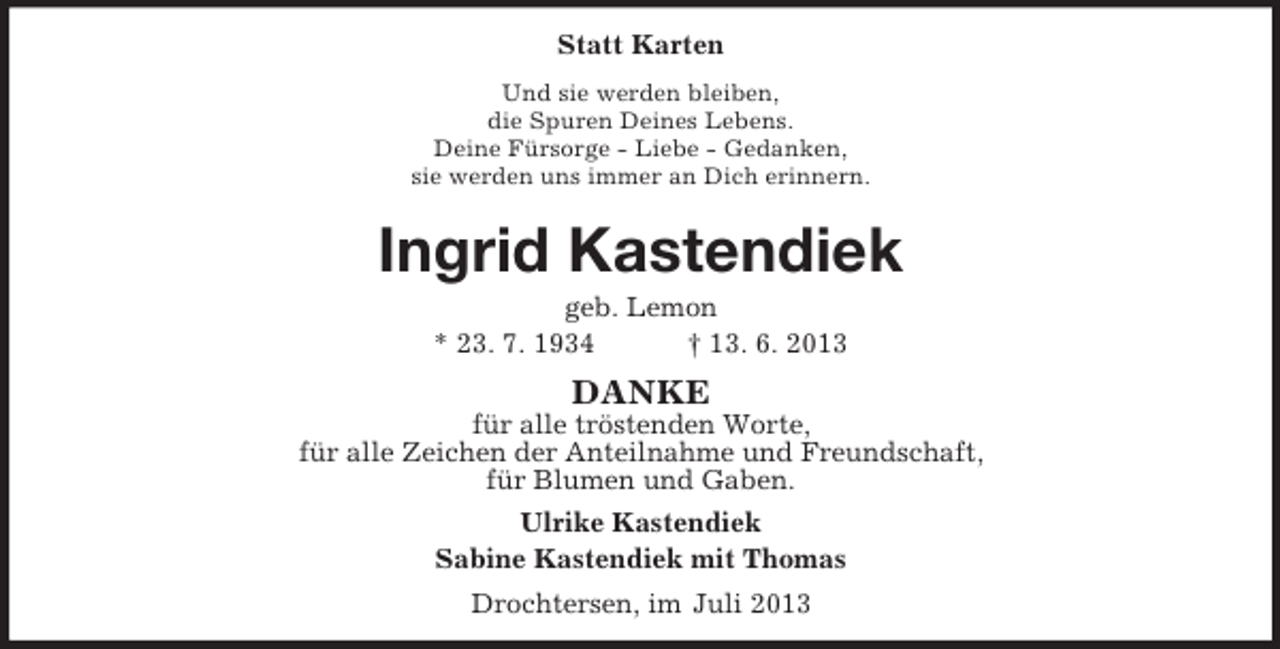 <p>Statt Karten<br />Und sie werden bleiben,<br />die Spuren Deines Lebens.<br />Deine Fürsorge - Liebe - Gedanken,<br />sie werden uns immer an Dich erinnern.</p><p>Ingrid Kastendiek<br />geb. Lemon<br />* 23. 7. 1934<br />† 13. 6. 2013</p><p>DANKE<br />für alle tröstenden Worte,<br />für alle Zeichen der Anteilnahme und Freundschaft,<br />für Blumen und Gaben.<br />Ulrike Kastendiek<br />Sabine Kastendiek mit Thomas<br />Drochtersen, im Juli 2013</p>