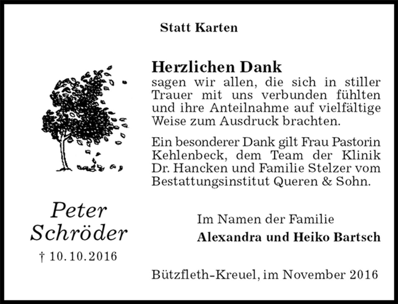 <p>Statt Karten<br />Herzlichen Dank<br />sagen wir allen, die sich in stiller Trauer mit uns verbunden fühlten und ihre Anteilnahme auf vielfältige Weise zum Ausdruck brachten.<br />Ein besonderer Dank gilt Frau Pastorin<br />Kehlenbeck, dem Team der Klinik Dr. Hancken und Familie Stelzer vom Bestattungsinstitut Queren &amp; Sohn.<br />Im Namen der Familie<br />Alexandra und Heiko Bartsch<br />Bützfleth-Kreuel, im November 2016<br />Peter<br />Schröder<br />† 10. 10. 2016</p>