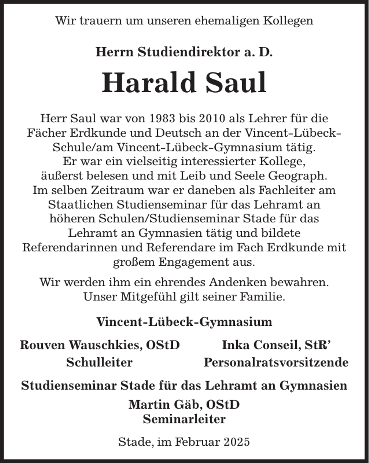 <p>Wir trauern um unseren ehemaligen Kollegen<br />Herrn Studiendirektor a. D.<br />Harald Saul<br />Herr Saul war von 1983 bis 2010 als Lehrer für die<br />Fächer Erdkunde und Deutsch an der Vincent-Lübeck-Schule/am Vincent-Lübeck-Gymnasium tätig.<br />Er war ein vielseitig interessierter Kollege,<br />äußerst belesen und mit Leib und Seele Geograph.<br />Im selben Zeitraum war er daneben als Fachleiter am Staatlichen Studienseminar für das Lehramt an<br />höheren Schulen/Studienseminar Stade für das<br />Lehramt an Gymnasien tätig und bildete<br />Referendarinnen und Referendare im Fach Erdkunde mit großem Engagement aus.<br />Wir werden ihm ein ehrendes Andenken bewahren.<br />Unser Mitgefühl gilt seiner Familie.<br />Vincent-Lübeck-Gymnasium<br />Rouven Wauschkies, OStD Inka Conseil, StR'<br />Schulleiter Personalratsvorsitzende<br />Studienseminar Stade für das Lehramt an Gymnasien<br />Martin Gäb, OStD<br />Seminarleiter<br />Stade, im Februar 2025</p>