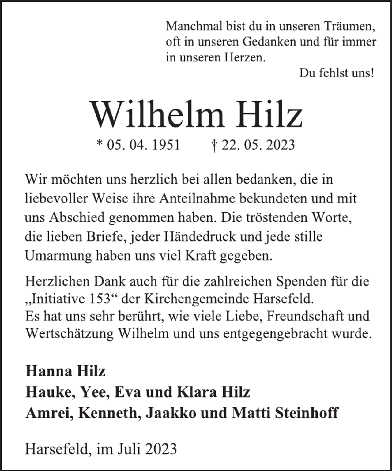 <p>Manchmal bist du in unseren Träumen,<br />oft in unseren Gedanken und für immer<br />in unseren Herzen.<br />Du fehlst uns!<br />Wilhelm Hilz<br />* 05. 04. 1951 † 22. 05. 2023<br />Wir möchten uns herzlich bei allen bedanken, die in<br />liebevoller Weise ihre Anteilnahme bekundeten und mit<br />uns Abschied genommen haben. Die tröstenden Worte,<br />die lieben Briefe, jeder Händedruck und jede stille<br />Umarmung haben uns viel Kraft gegeben.<br />Herzlichen Dank auch für die zahlreichen Spenden für die<br />„Initiative 153“ der Kirchengemeinde Harsefeld.<br />Es hat uns sehr berührt, wie viele Liebe, Freundschaft und<br />Wertschätzung Wilhelm und uns entgegengebracht wurde.</p><p>Hanna Hilz<br />Hauke, Yee, Eva und Klara Hilz<br />Amrei, Kenneth, Jaakko und Matti Steinhoff<br />Harsefeld, im Juli 2023</p>