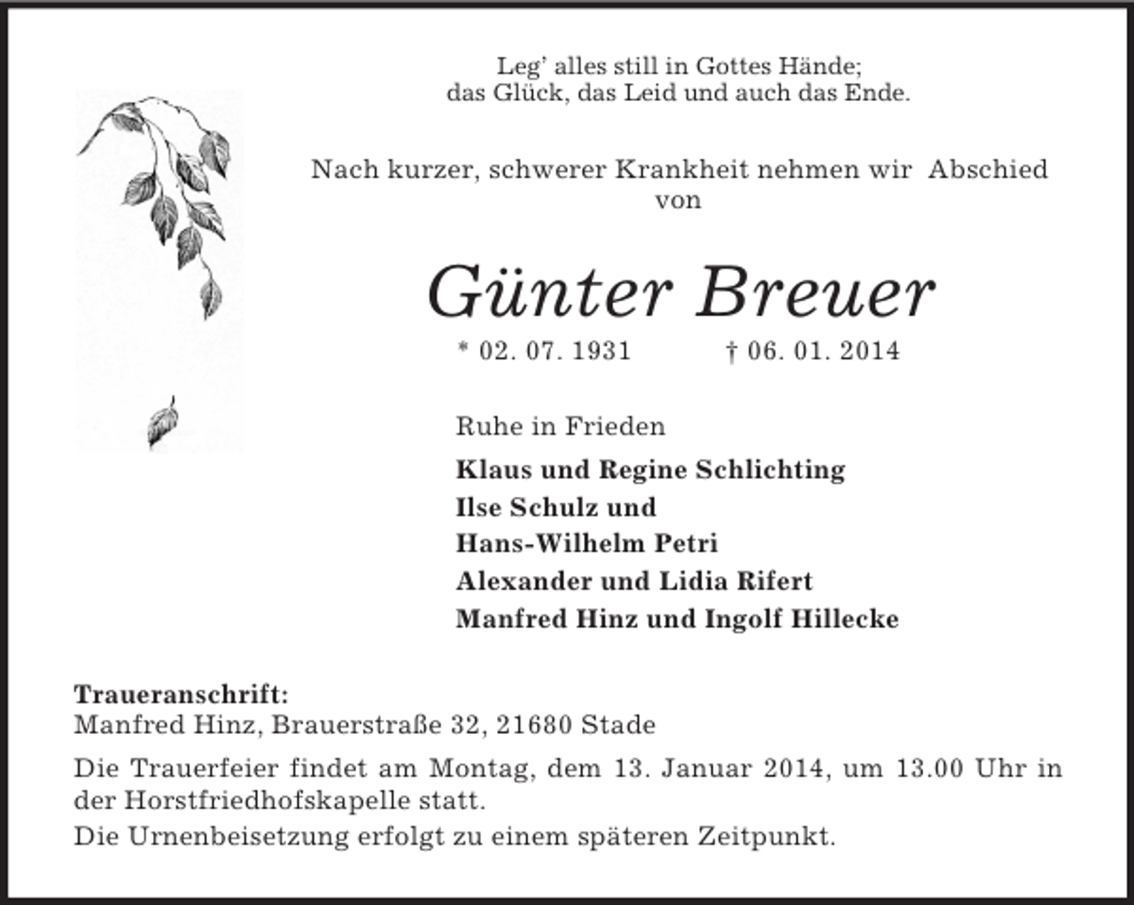 <p>Leg’ alles still in Gottes Hände;<br />das Glück, das Leid und auch das Ende.<br />Nach kurzer, schwerer Krankheit nehmen wir Abschied von<br />Günter Breuer<br />* 02. 07. 1931 † 06. 01. 2014<br />Ruhe in Frieden<br />Klaus und Regine Schlichting<br />Ilse Schulz und<br />Hans-Wilhelm Petri<br />Alexander und Lidia Rifert<br />Manfred Hinz und Ingolf Hillecke<br />Traueranschrift:<br />Manfred Hinz, Brauerstraße 32, 21680 Stade<br />Die Trauerfeier findet am Montag, dem 13. Januar 2014, um 13.00 Uhr in der Horstfriedhofskapelle statt.<br />Die Urnenbeisetzung erfolgt zu einem späteren Zeitpunkt.</p>