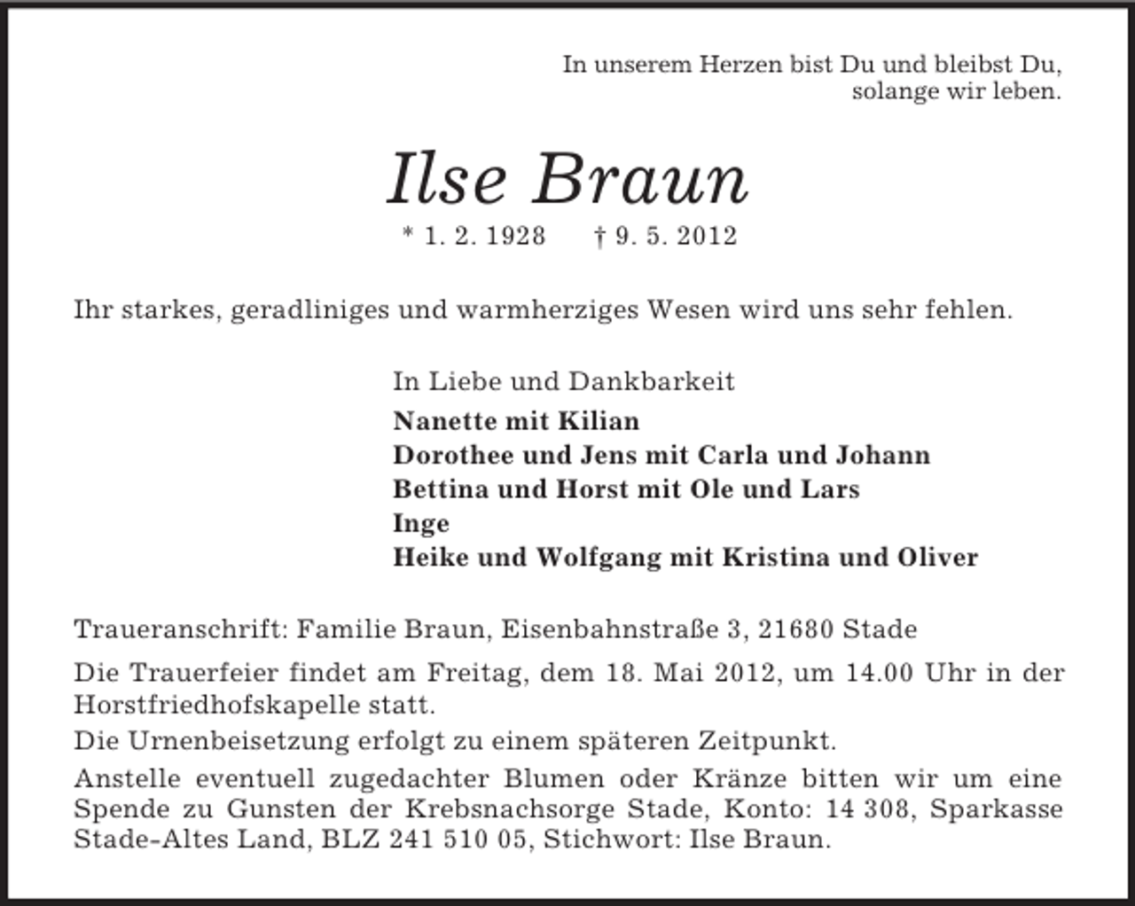 <p>In unserem Herzen bist Du und bleibst Du,<br />solange wir leben.<br />Ilse Braun<br />* 1. 2. 1928 † 9. 5. 2012<br />Ihr starkes, geradliniges und warmherziges Wesen wird uns sehr fehlen.<br />In Liebe und Dankbarkeit<br />Nanette mit Kilian<br />Dorothee und Jens mit Carla und Johann<br />Bettina und Horst mit Ole und Lars<br />Inge<br />Heike und Wolfgang mit Kristina und Oliver<br />Traueranschrift: Familie Braun, Eisenbahnstraße 3, 21680 Stade<br />Die Trauerfeier findet am Freitag, dem 18. Mai 2012, um 14.00 Uhr in der Horstfriedhofskapelle statt.<br />Die Urnenbeisetzung erfolgt zu einem späteren Zeitpunkt.<br />Anstelle eventuell zugedachter Blumen oder Kränze bitten wir um eine Spende zu Gunsten der Krebsnachsorge Stade, Konto: 14 308, Sparkasse Stade-Altes Land, BLZ 241 510 05, Stichwort: Ilse Braun.</p>