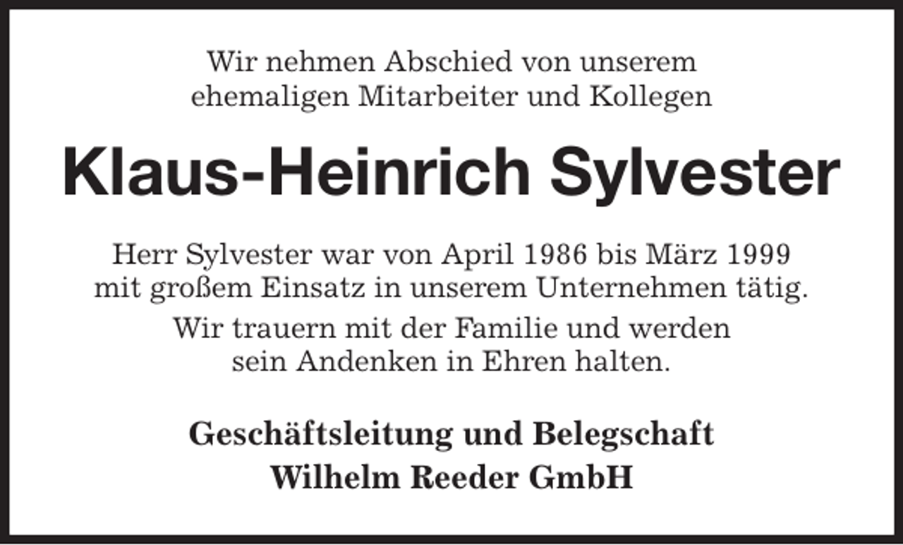 <p>Wir nehmen Abschied von unserem<br />ehemaligen Mitarbeiter und Kollegen<br />Klaus-Heinrich Sylvester<br />Herr Sylvester war von April 1986 bis März 1999<br />mit großem Einsatz in unserem Unternehmen tätig.<br />Wir trauern mit der Familie und werden<br />sein Andenken in Ehren halten.<br />Geschäftsleitung und Belegschaft<br />Wilhelm Reeder GmbH</p>