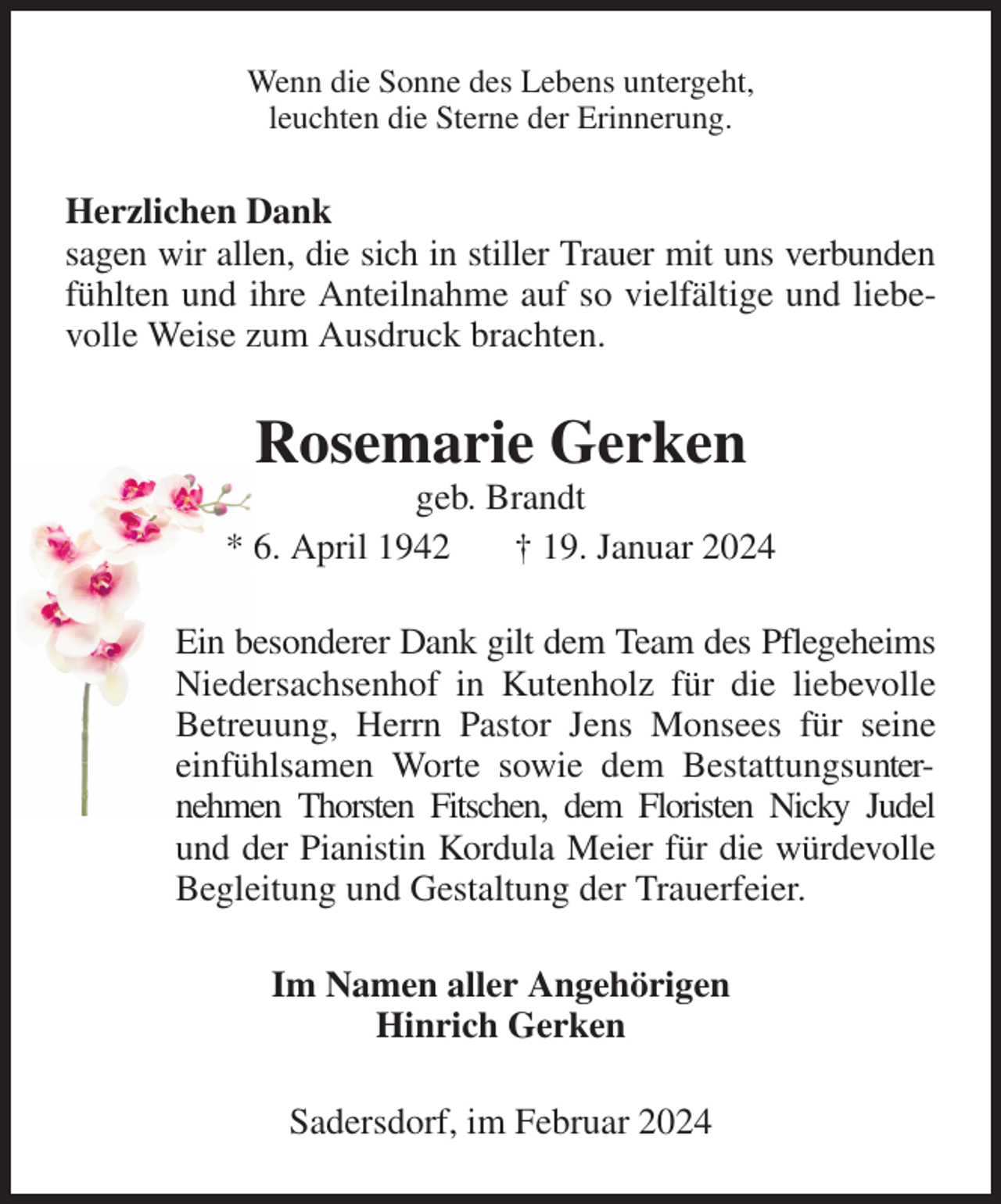 <p>Wenn die Sonne des Lebens untergeht,<br />leuchten die Sterne der Erinnerung.<br />Herzlichen Dank<br />sagen wir allen, die sich in stiller Trauer mit uns verbunden fühlten und ihre Anteilnahme auf so vielfältige und liebevolle Weise zum Ausdruck brachten.<br />Rosemarie Gerken<br />geb. Brandt<br />* 6. April 1942 † 19. Januar 2024<br />Ein besonderer Dank gilt dem Team des Pflegeheims Niedersachsenhof in Kutenholz für die liebevolle Betreuung, Herrn Pastor Jens Monsees für seine einfühlsamen Worte sowie dem Bestattungsunternehmen Thorsten Fitschen, dem Floristen Nicky Judel<br />und der Pianistin Kordula Meier für die würdevolle Begleitung und Gestaltung der Trauerfeier.<br />Im Namen aller Angehörigen<br />Hinrich Gerken<br />Sadersdorf, im Februar 2024</p>