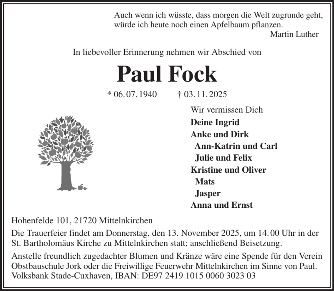 <p>Auch wenn ich wüsste, dass morgen die Welt zugrunde geht,<br />würde ich heute noch einen Apfelbaum pflanzen.<br />Martin Luther<br />In liebevoller Erinnerung nehmen wir Abschied von<br />Paul Fock<br />* 06. 07. 1940 † 03. 11. 2025<br />Wir vermissen Dich<br />Deine Ingrid<br />Anke und Dirk<br />Ann-Katrin und Carl<br />Julie und Felix<br />Kristine und Oliver<br />Mats<br />Jasper<br />Anna und Ernst<br />Hohenfelde 101, 21720 Mittelnkirchen<br />Die Trauerfeier findet am Donnerstag, den 13. November 2025, um 14. 00 Uhr in der<br />St. Bartholomäus Kirche zu Mittelnkirchen statt; anschließend Beisetzung.<br />Anstelle freundlich zugedachter Blumen und Kränze wäre eine Spende für den Verein Obstbauschule Jork oder die Freiwillige Feuerwehr Mittelnkirchen im Sinne von Paul. Volksbank Stade-Cuxhaven, IBAN: DE97 2419 1015 0060 3023 03</p>