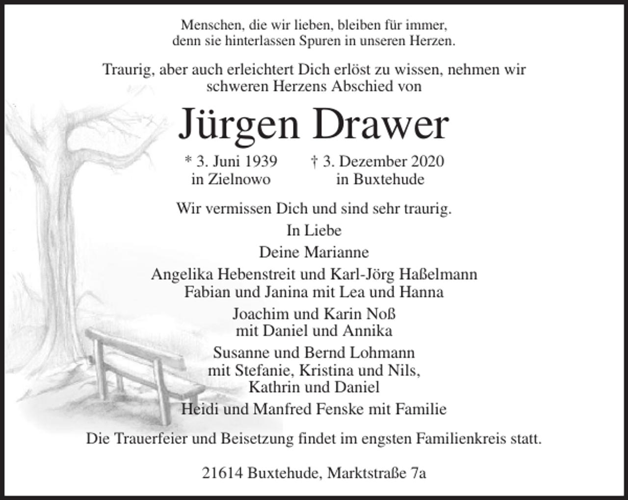 <p>Menschen, die wir lieben, bleiben für immer,<br />denn sie hinterlassen Spuren in unseren Herzen.<br />Traurig, aber auch erleichtert Dich erlöst zu wissen, nehmen wir<br />schweren Herzens Abschied von<br />Jürgen Drawer<br />* 3. Juni 1939 † 3. Dezember 2020<br />in Zielnowo in Buxtehude<br />Wir vermissen Dich und sind sehr traurig.<br />In Liebe<br />Deine Marianne<br />Angelika Hebenstreit und Karl-Jörg Haßelmann<br />Fabian und Janina mit Lea und Hanna<br />Joachim und Karin Noß<br />mit Daniel und Annika<br />Susanne und Bernd Lohmann<br />mit Stefanie, Kristina und Nils,<br />Kathrin und Daniel<br />Heidi und Manfred Fenske mit Familie<br />Die Trauerfeier und Beisetzung findet im engsten Familienkreis statt.</p>
<p>21614 Buxtehude, Marktstraße 7a</p>
