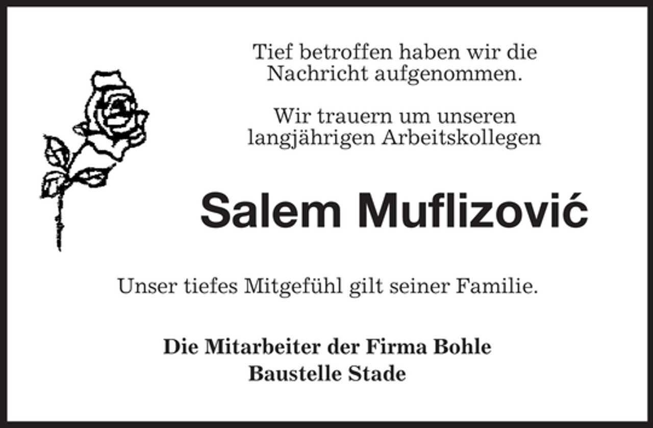 <p>Tief betroffen haben wir die<br />Nachricht aufgenommen.<br />Wir trauern um unseren<br />langjährigen Arbeitskollegen</p><p>Salem Muflizovic<br />´<br />Unser tiefes Mitgefühl gilt seiner Familie.<br />Die Mitarbeiter der Firma Bohle<br />Baustelle Stade</p>