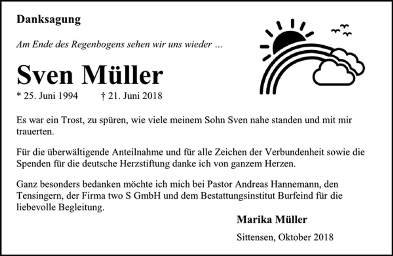 <p>Danksagung<br />Am Ende des Regenbogens sehen wir uns wieder …<br />Sven Müller<br />* 25. Juni 1994 † 21. Juni 2018<br />Es war ein Trost, zu spüren, wie viele meinem Sohn Sven nahe standen und mit mir trauerten.<br />Für die überwältigende Anteilnahme und für alle Zeichen der Verbundenheit sowie die Spenden für die deutsche Herzstiftung danke ich von ganzem Herzen.<br />Ganz besonders bedanken möchte ich mich bei Pastor Andreas Hannemann, den Tensingern, der Firma two S GmbH und dem Bestattungsinstitut Burfeind für die liebevolle Begleitung.<br />Marika Müller<br />Sittensen, Oktober 2018</p>