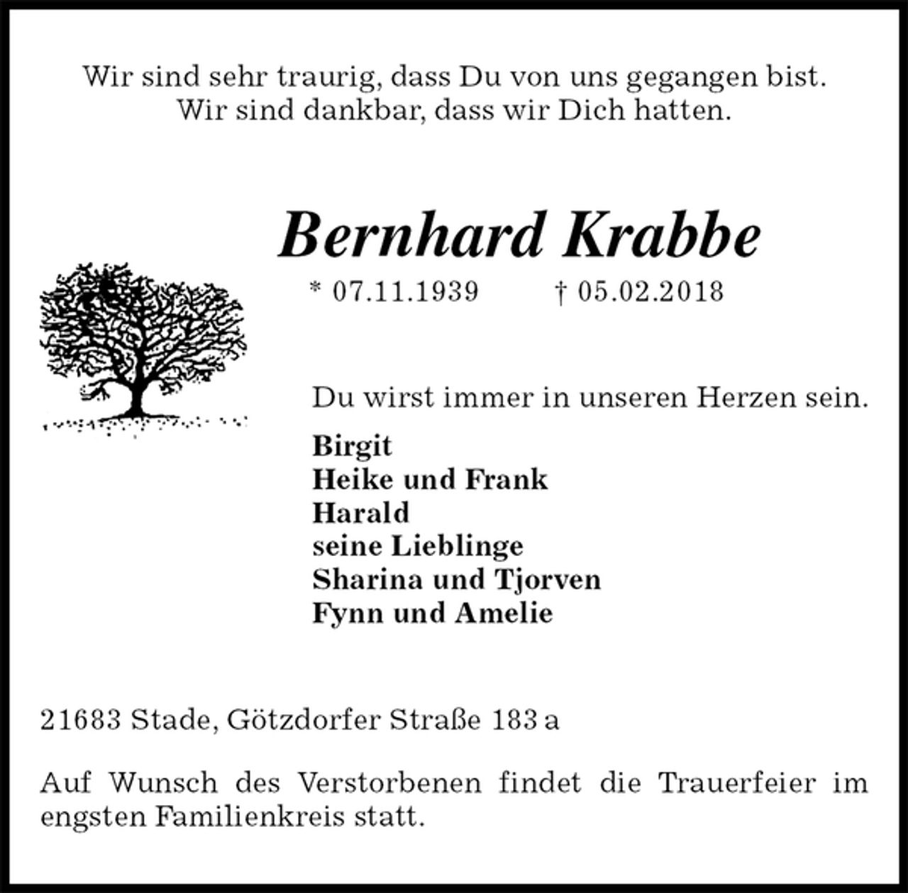 <p>Wir sind sehr traurig, dass Du von uns gegangen bist.<br />Wir sind dankbar, dass wir Dich hatten.<br />Bernhard Krabbe<br />* 07.11.1939 † 05.02.2018<br />Du wirst immer in unseren Herzen sein.<br />Birgit<br />Heike und Frank<br />Harald<br />seine Lieblinge<br />Sharina und Tjorven<br />Fynn und Amelie<br />21683 Stade, Götzdorfer Straße 183 a</p>
<p>Auf Wunsch des Verstorbenen findet die Trauerfeier im engsten Familienkreis statt.</p>