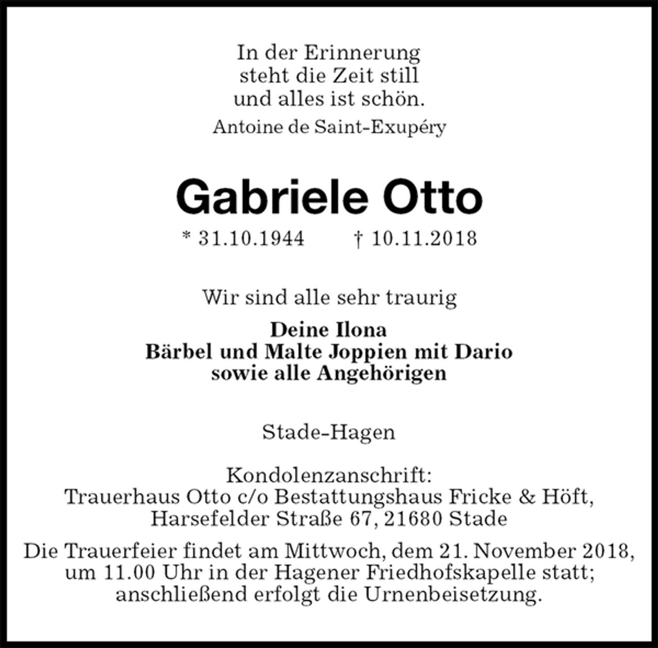 <p>In der Erinnerung<br />steht die Zeit still<br />und alles ist schön.<br />Antoine de Saint-Exupéry<br />Gabriele Otto<br />* 31.10.1944 † 10.11.2018<br />Wir sind alle sehr traurig<br />Deine Ilona<br />Bärbel und Malte Joppien mit Dario<br />sowie alle Angehörigen<br />Stade-Hagen</p><p>Kondolenzanschrift:<br />Trauerhaus Otto c/o Bestattungshaus Fricke &amp; Höft,<br />Harsefelder Straße 67, 21680 Stade<br />Die Trauerfeier findet am Mittwoch, dem 21. November 2018,<br />um 11.00 Uhr in der Hagener Friedhofskapelle statt;<br />anschließend erfolgt die Urnenbeisetzung.</p>