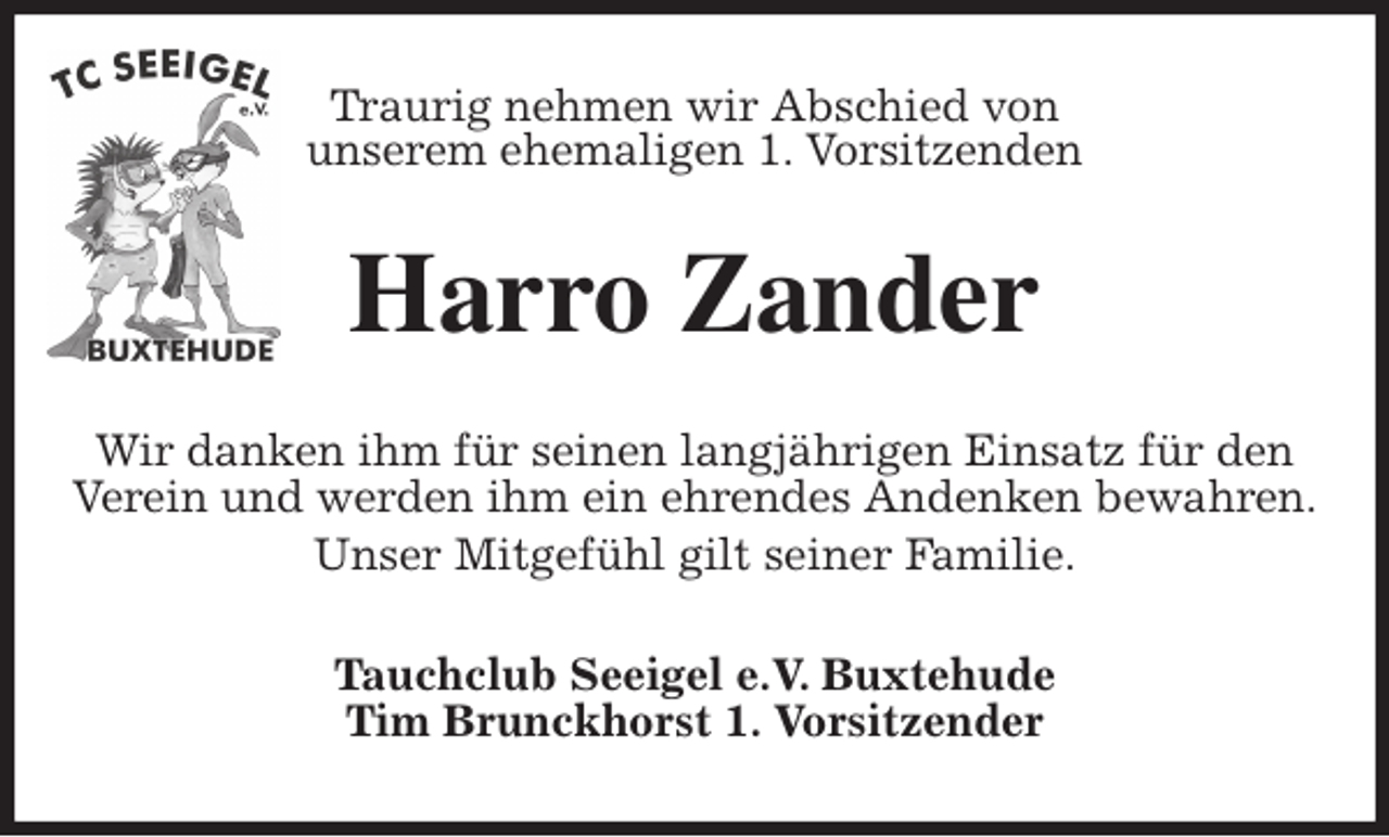 <p>Traurig nehmen wir Abschied von<br />unserem ehemaligen 1. Vorsitzenden<br />Harro Zander<br />Wir danken ihm für seinen langjährigen Einsatz für den Verein und werden ihm ein ehrendes Andenken bewahren.<br />Unser Mitgefühl gilt seiner Familie.<br />Tauchclub Seeigel e.V. Buxtehude<br />Tim Brunckhorst 1. Vorsitzender</p>