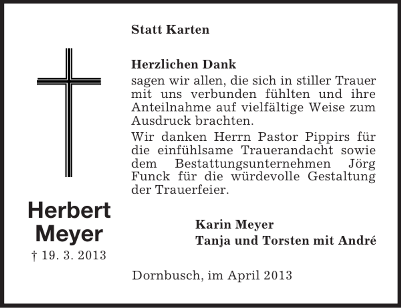 <p>Statt Karten<br />Herzlichen Dank<br />sagen wir allen, die sich in stiller Trauer<br />mit uns verbunden fühlten und ihre<br />Anteilnahme auf vielfältige Weise zum<br />Ausdruck brachten.<br />Wir danken Herrn Pastor Pippirs für<br />die einfühlsame Trauerandacht sowie<br />dem Bestattungsunternehmen Jörg<br />Funck für die würdevolle Gestaltung<br />der Trauerfeier.</p><p>Herbert<br />Meyer</p><p>Karin Meyer<br />Tanja und Torsten mit André</p><p>† 19. 3. 2013<br />Dornbusch, im April 2013</p>