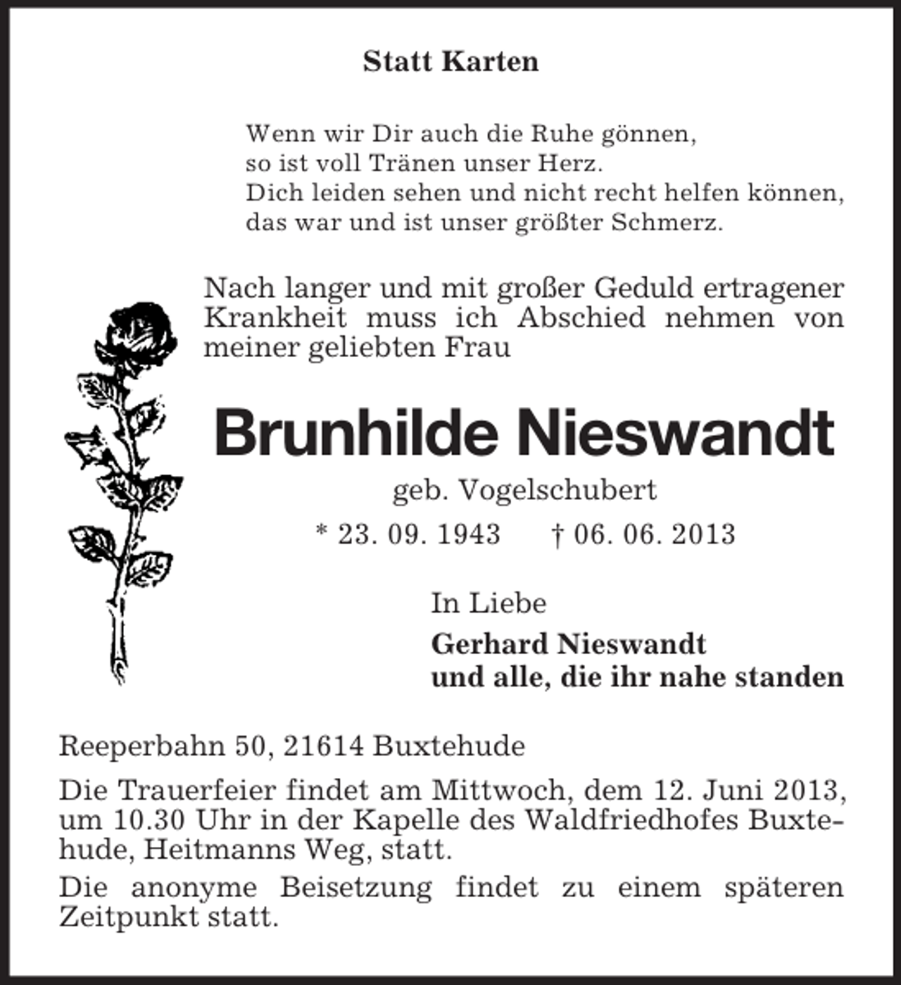 <p>Statt Karten<br />Wenn wir Dir auch die Ruhe gönnen,<br />so ist voll Tränen unser Herz.<br />Dich leiden sehen und nicht recht helfen können,<br />das war und ist unser größter Schmerz.</p><p>Nach langer und mit großer Geduld ertragener<br />Krankheit muss ich Abschied nehmen von<br />meiner geliebten Frau</p><p>Brunhilde Nieswandt<br />geb. Vogelschubert<br />* 23. 09. 1943<br />† 06. 06. 2013<br />In Liebe<br />Gerhard Nieswandt<br />und alle, die ihr nahe standen<br />Reeperbahn 50, 21614 Buxtehude<br />Die Trauerfeier findet am Mittwoch, dem 12. Juni 2013,<br />um 10.30 Uhr in der Kapelle des Waldfriedhofes Buxtehude, Heitmanns Weg, statt.<br />Die anonyme Beisetzung findet zu einem späteren<br />Zeitpunkt statt.</p>