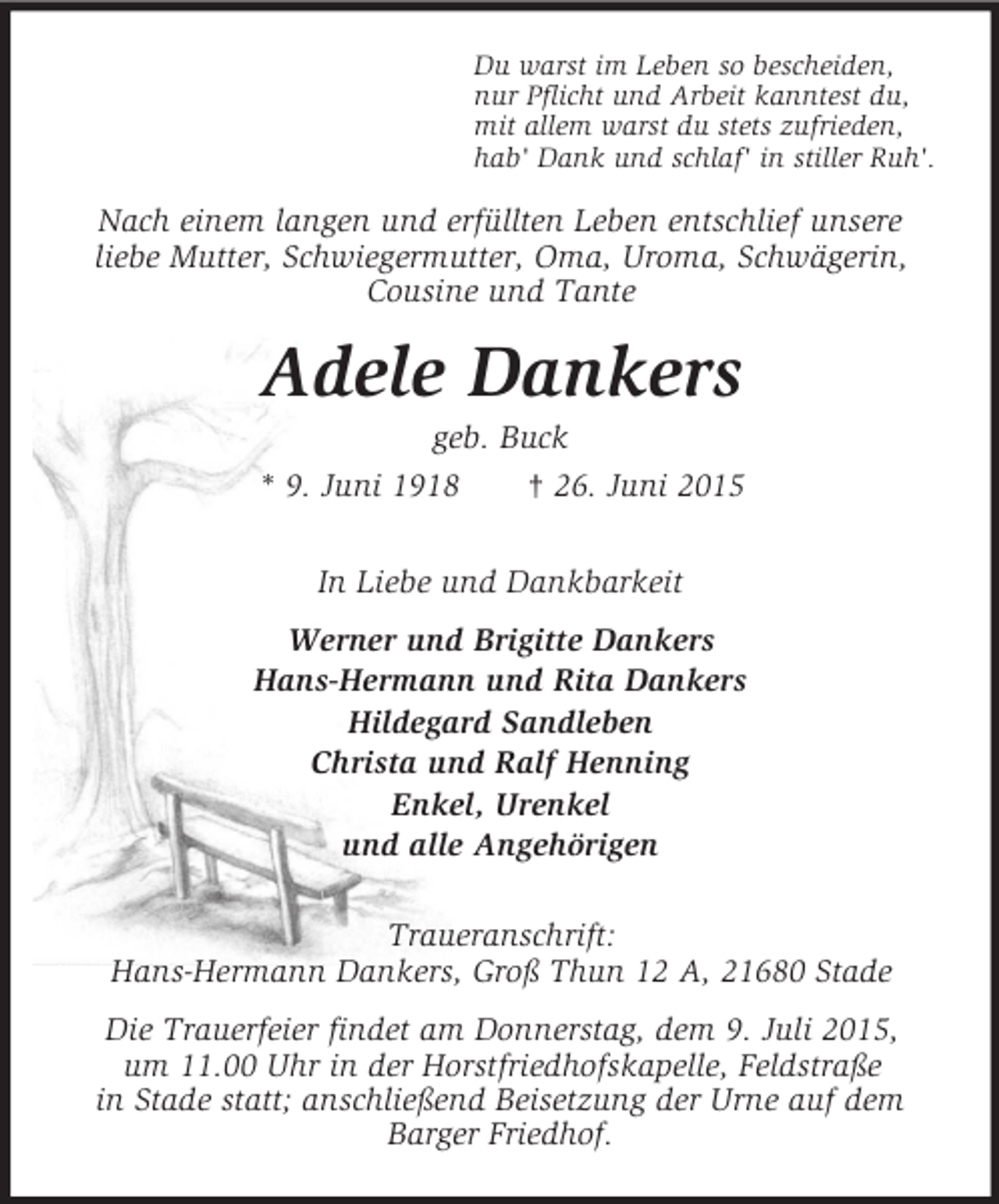 <p>Du warst im Leben so bescheiden,<br />nur Pflicht und Arbeit kanntest du,<br />mit allem warst du stets zufrieden,<br />hab' Dank und schlaf' in stiller Ruh'.<br />Nach einem langen und erfüllten Leben entschlief unsere<br />liebe Mutter, Schwiegermutter, Oma, Uroma, Schwägerin, Cousine und Tante<br />Adele Dankers<br />geb. Buck<br />* 9. Juni 1918 † 26. Juni 2015<br />In Liebe und Dankbarkeit<br />Werner und Brigitte Dankers<br />Hans-Hermann und Rita Dankers<br />Hildegard Sandleben<br />Christa und Ralf Henning<br />Enkel, Urenkel<br />und alle Angehörigen<br />Traueranschrift:<br />Hans-Hermann Dankers, Groß Thun 12 A, 21680 Stade<br />Die Trauerfeier findet am Donnerstag, dem 9. Juli 2015,<br />um 11.00 Uhr in der Horstfriedhofskapelle, Feldstraße<br />in Stade statt; anschließend Beisetzung der Urne auf dem Barger Friedhof.</p>