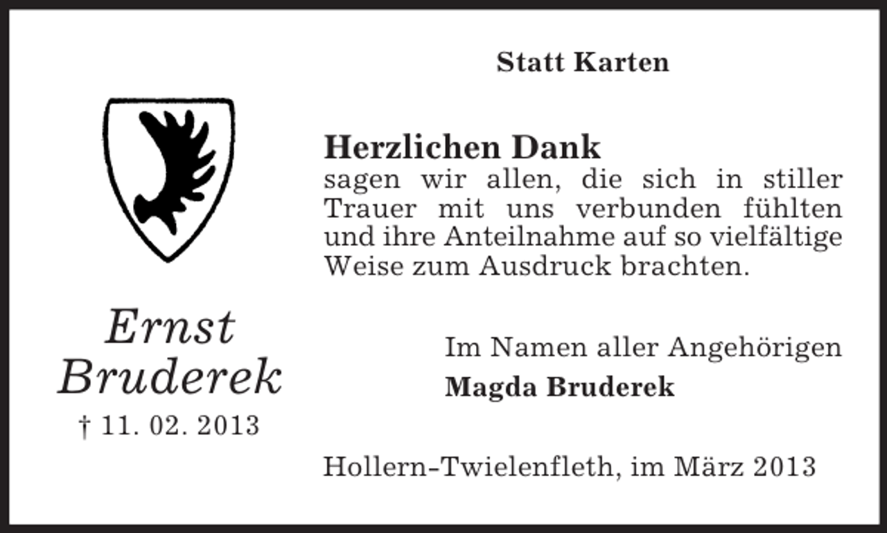 <p>Statt Karten</p><p>Herzlichen Dank<br />sagen wir allen, die sich in stiller<br />Trauer mit uns verbunden fühlten<br />und ihre Anteilnahme auf so vielfältige<br />Weise zum Ausdruck brachten.</p><p>Ernst<br />Bruderek</p><p>Im Namen aller Angehörigen<br />Magda Bruderek</p><p>† 11. 02. 2013<br />Hollern-Twielenfleth, im März 2013</p>