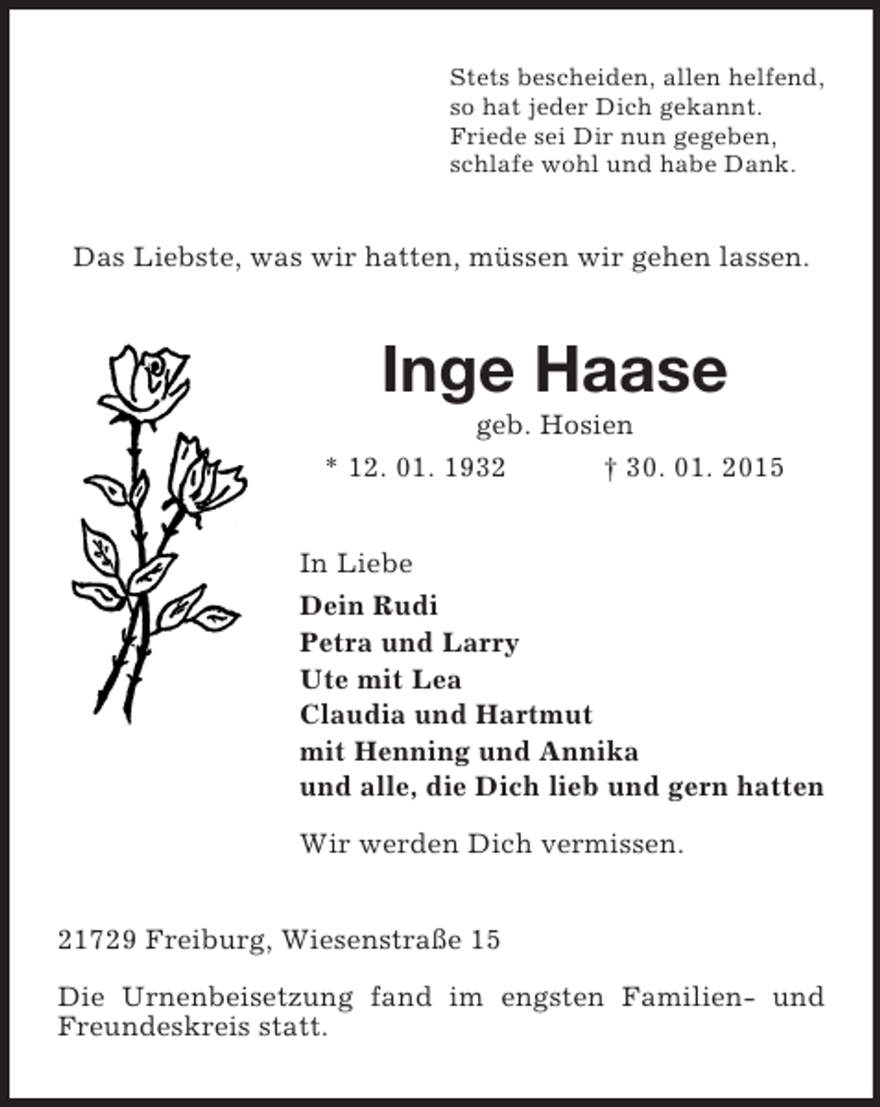 <p>Stets bescheiden, allen helfend,<br />so hat jeder Dich gekannt.<br />Friede sei Dir nun gegeben,<br />schlafe wohl und habe Dank.<br />Das Liebste, was wir hatten, müssen wir gehen lassen.<br />Inge Haase<br />geb. Hosien<br />* 12. 01. 1932 † 30. 01. 2015<br />In Liebe<br />Dein Rudi<br />Petra und Larry<br />Ute mit Lea<br />Claudia und Hartmut<br />mit Henning und Annika<br />und alle, die Dich lieb und gern hatten</p><p>Wir werden Dich vermissen.<br />21729 Freiburg, Wiesenstraße 15</p><p>Die Urnenbeisetzung fand im engsten Familien- und Freundeskreis statt.</p>
