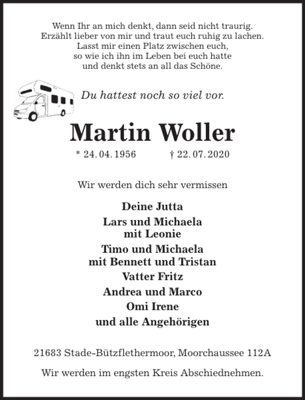 <p>Wenn Ihr an mich denkt, dann seid nicht traurig.<br />Erzählt lieber von mir und traut euch ruhig zu lachen.<br />Lasst mir einen Platz zwischen euch,<br />so wie ich ihn im Leben bei euch hatte<br />und denkt stets an all das Schöne.<br />Du hattest noch so viel vor.<br />Martin Woller<br />* 24. 04. 1956 † 22. 07. 2020<br />Wir werden dich sehr vermissen</p>
<p>Deine Jutta<br />Lars und Michaela<br />mit Leonie<br />Timo und Michaela<br />mit Bennett und Tristan<br />Vatter Fritz<br />Andrea und Marco<br />Omi Irene<br />und alle Angehörigen<br />21683 Stade-Bützflethermoor, Moorchaussee 112A</p>
<p>Wir werden im engsten Kreis Abschiednehmen.</p>