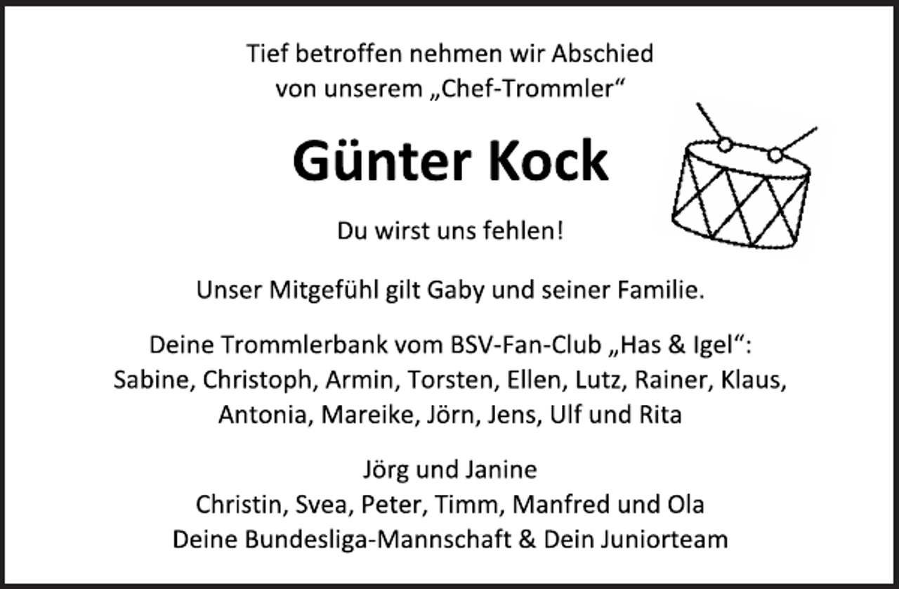 <p>Tief betroffen nehmen wir Abschied<br />von unserem „Chef-Trommler“<br />Günter Kock<br />Du wirst uns fehlen!<br />Unser Mitgefühl gilt Gaby und seiner Familie.<br />Deine Trommlerbank vom BSV-Fan-Club „Has &amp; Igel“:<br />Sabine, Christoph, Armin, Torsten, Ellen, Lutz, Rainer, Klaus,<br />Antonia, Mareike, Jörn, Jens, Ulf und Rita<br />Jörg und Janine<br />Christin, Svea, Peter, Timm, Manfred und Ola<br />Deine Bundesliga-Mannschaft &amp; Dein Juniorteam</p>