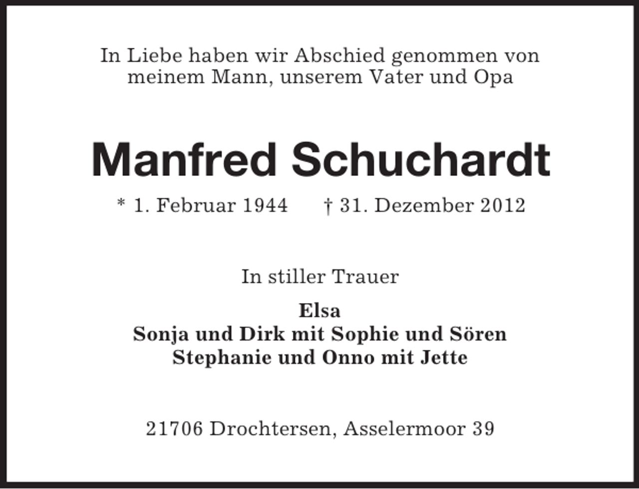 <p>In Liebe haben wir Abschied genommen von<br />meinem Mann, unserem Vater und Opa</p><p>Manfred Schuchardt<br />* 1. Februar 1944</p><p>† 31. Dezember 2012</p><p>In stiller Trauer<br />Elsa<br />Sonja und Dirk mit Sophie und Sören<br />Stephanie und Onno mit Jette<br />21706 Drochtersen, Asselermoor 39</p>