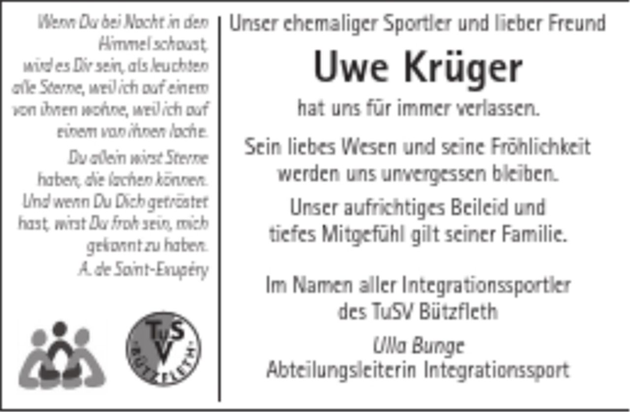 <p>Wenn Du bei Nacht in den Himmel schaust,<br />wird es Dir sein, als leuchten alle Sterne,<br />weil ich auf einem von ihnen wohne,<br />weil ich auf einem von ihnen lache.<br />Du allein wirst Sterne haben,<br />die lachen können.<br />Und wenn Du Dich getröstet hast,<br />wirst Du froh sein, mich gekannt zu haben.<br />A. de Saint-Exupéry<br />Unser ehemaliger Sportler und lieber Freund<br />Uwe Krüger<br />hat uns für immer verlassen.<br />Sein liebes Wesen und seine Fröhlichkeit werden uns unvergessen bleiben.<br />Unser aufrichtiges Beileid und tiefes Mitgefühl gilt seiner Familie.<br />Im Namen aller Integrationssportler des TuSV Bützfleth<br />Ulla Bunge<br />Abteilungsleiterin Integrationssport</p>