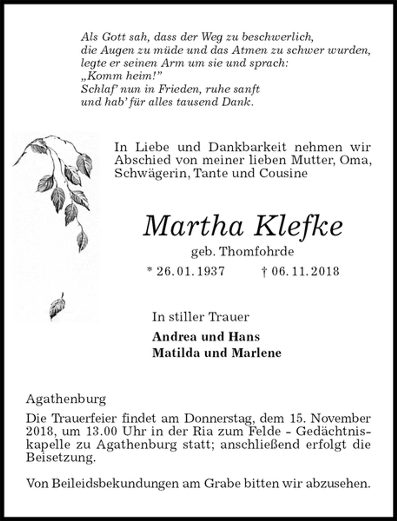 <p>Als Gott sah, dass der Weg zu beschwerlich,<br />die Augen zu müde und das Atmen zu schwer wurden,<br />legte er seinen Arm um sie und sprach:<br />„Komm heim!”<br />Schlaf’ nun in Frieden, ruhe sanft<br />und hab’ für alles tausend Dank.<br />In Liebe und Dankbarkeit nehmen wir Abschied von meiner lieben Mutter, Oma, Schwägerin, Tante und Cousine<br />Martha Klefke<br />geb. Thomfohrde<br />* 26. 01. 1937 † 06. 11. 2018<br />In stiller Trauer<br />Andrea und Hans<br />Matilda und Marlene<br />Agathenburg<br />Die Trauerfeier findet am Donnerstag, dem 15. November<br />2018, um 13.00 Uhr in der Ria zum Felde - Gedächtnis-<br />kapelle zu Agathenburg statt; anschließend erfolgt die<br />Beisetzung.</p><p>Von Beileidsbekundungen am Grabe bitten wir abzusehen.</p>