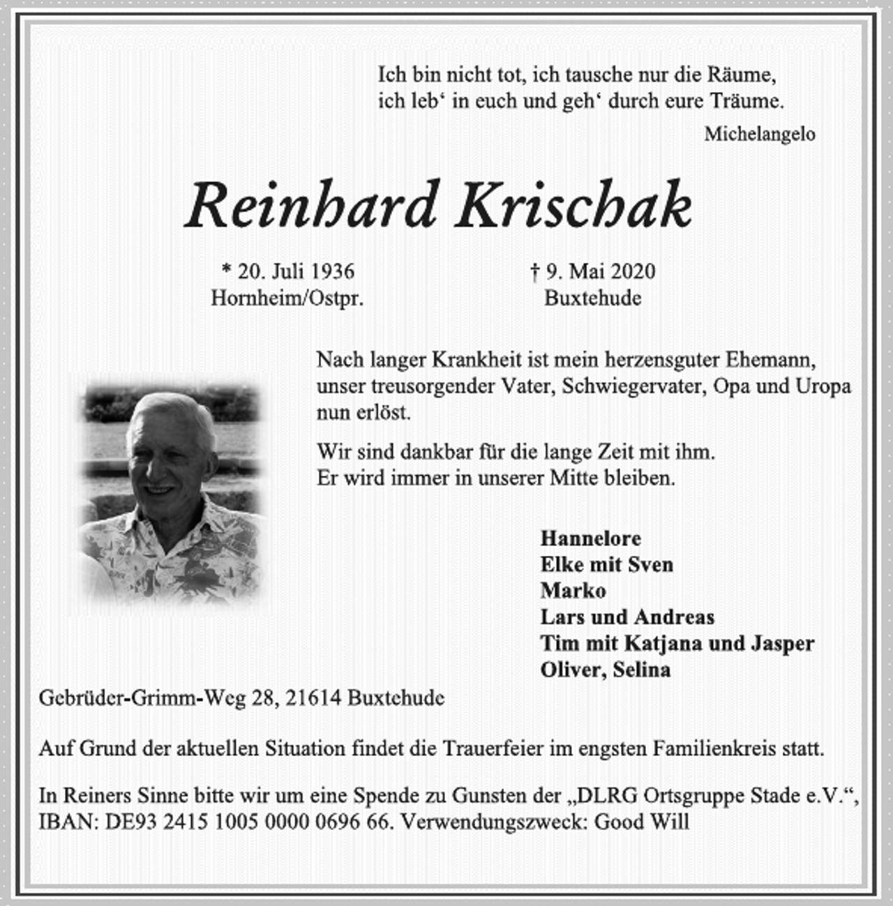 <p>Ich bin nicht tot, ich tausche nur die Räume, ich leb‘ in euch und geh‘ durch eure Träume.<br />Michelangelo<br />Reinhard Krischak<br />* 20. Juli 1936 † 9. Mai 2020 Hornheim/Ostpr. Buxtehude<br />Nach langer Krankheit ist mein herzensguter Ehemann, unser treusorgender Vater, Schwiegervater, Opa und Uropa nun erlöst.<br />Wir sind dankbar für die lange Zeit mit ihm. Er wird immer in unserer Mitte bleiben.<br />Hannelore Elke mit Sven Marko Lars und Andreas Tim mit Katjana und Jasper Oliver, Selina<br />Gebrüder-Grimm-Weg 28, 21614 Buxtehude<br />Auf Grund der aktuellen Situation findet die Trauerfeier im engsten Familienkreis statt.<br />In Reiners Sinne bitte wir um eine Spende zu Gunsten der „DLRG Ortsgruppe Stade e.V.“, IBAN: DE93 2415 1005 0000 0696 66. Verwendungszweck: Good Will</p>