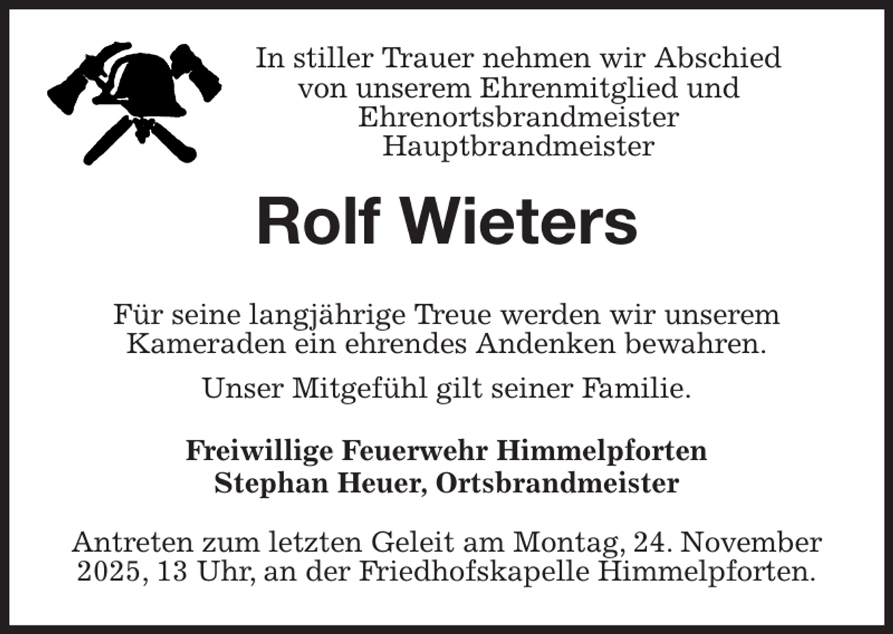 <p>In stiller Trauer nehmen wir Abschied<br />von unserem Ehrenmitglied und<br />Ehrenortsbrandmeister<br />Hauptbrandmeister<br />Rolf Wieters<br />Für seine langjährige Treue werden wir unserem<br />Kameraden ein ehrendes Andenken bewahren.<br />Unser Mitgefühl gilt seiner Familie.<br />Freiwillige Feuerwehr Himmelpforten<br />Stephan Heuer, Ortsbrandmeister</p><p>Antreten zum letzten Geleit am Montag, 24. November 2025, 13 Uhr, an der Friedhofskapelle Himmelpforten.</p>