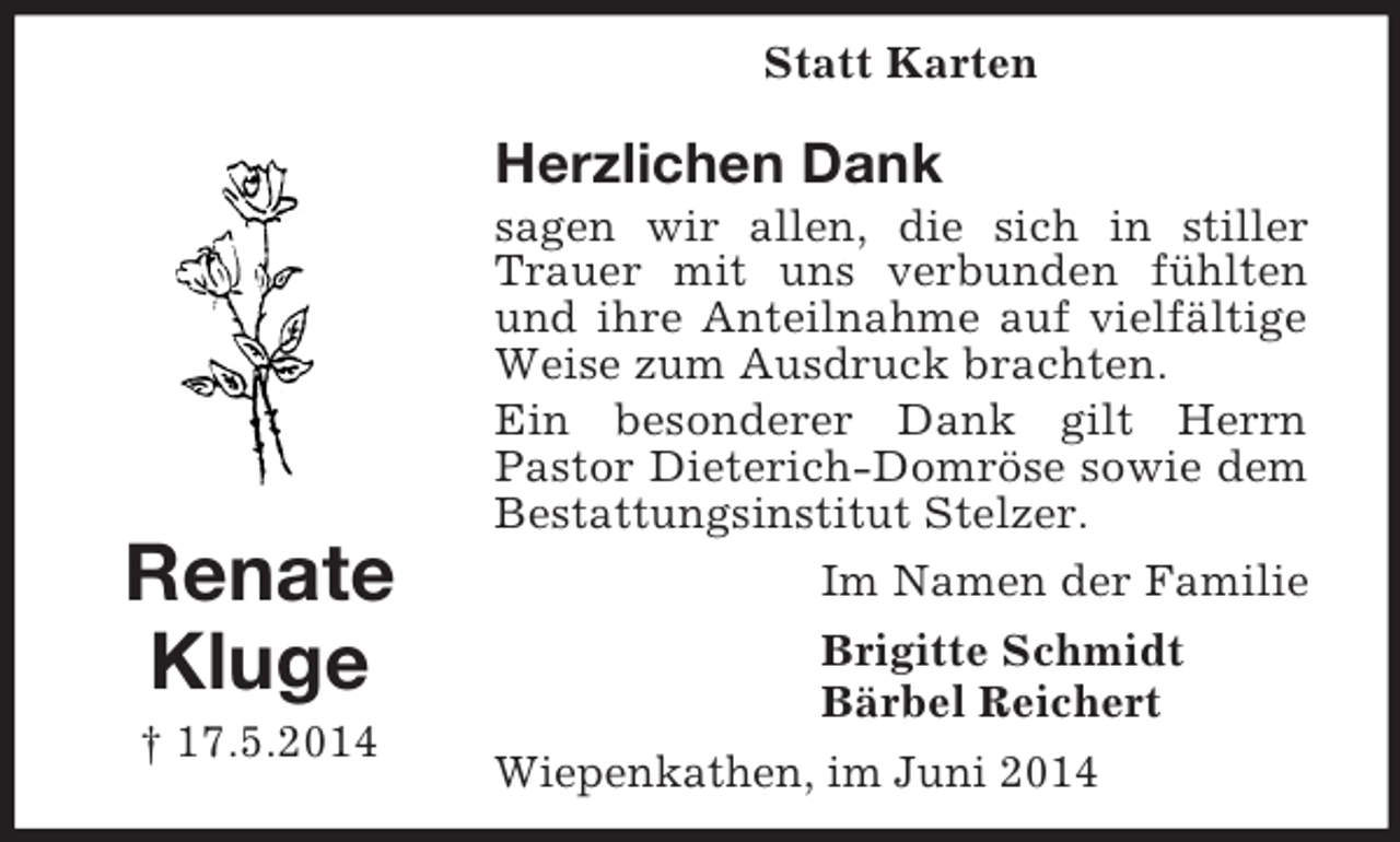 <p>Renate<br />Kluge<br />† 17.5.2014<br />Statt Karten<br />Herzlichen Dank<br />sagen wir allen, die sich in stiller Trauer mit uns verbunden fühlten und ihre Anteilnahme auf vielfältige Weise zum Ausdruck brachten.<br />Ein besonderer Dank gilt Herrn<br />Pastor Dieterich-Domröse sowie dem Bestattungsinstitut Stelzer.<br />Im Namen der Familie<br />Brigitte Schmidt<br />Bärbel Reichert<br />Wiepenkathen, im Juni 2014</p>