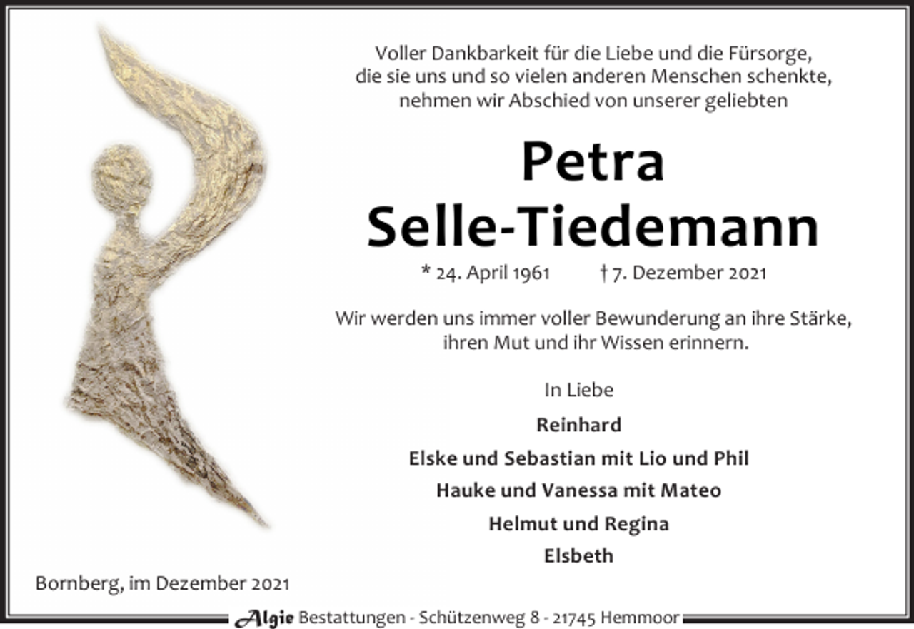 <p>Voller Dankbarkeit für die Liebe und die Fürsorge,<br />die sie uns und so vielen anderen Menschen schenkte,<br />nehmen wir Abschied von unserer geliebten<br />Petra<br />Selle-Tiedemann<br />* 24. April 1961 † 7. Dezember 2021<br />Wir werden uns immer voller Bewunderung an ihre Stärke,<br />ihren Mut und ihr Wissen erinnern.<br />In Liebe<br />Reinhard<br />Elske und Sebastian mit Lio und Phil<br />Hauke und Vanessa mit Mateo<br />Helmut und Regina<br />Elsbeth<br />Bornberg, im Dezember 2021<br />Algie Bestattungen - Schützenweg 8 - 21745 Hemmoor</p>