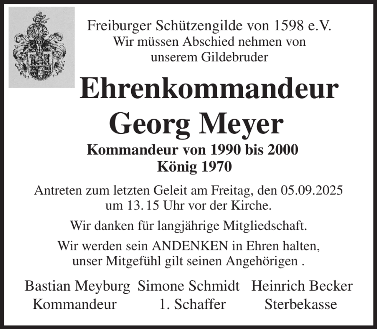 <p>Freiburger Schützengilde von 1598 e.V.<br />Wir müssen Abschied nehmen von<br />unserem Gildebruder<br />Ehrenkommandeur<br />Georg Meyer<br />Kommandeur von 1990 bis 2000<br />König 1970<br />Antreten zum letzten Geleit am Freitag, den 05.09.2025 um 13. 15 Uhr vor der Kirche.<br />Wir danken für langjährige Mitgliedschaft.<br />Wir werden sein ANDENKEN in Ehren halten,<br />unser Mitgefühl gilt seinen Angehörigen .<br />Bastian Meyburg Simone Schmidt Heinrich Becker<br />Kommandeur 1. Schaffer Sterbekasse</p>