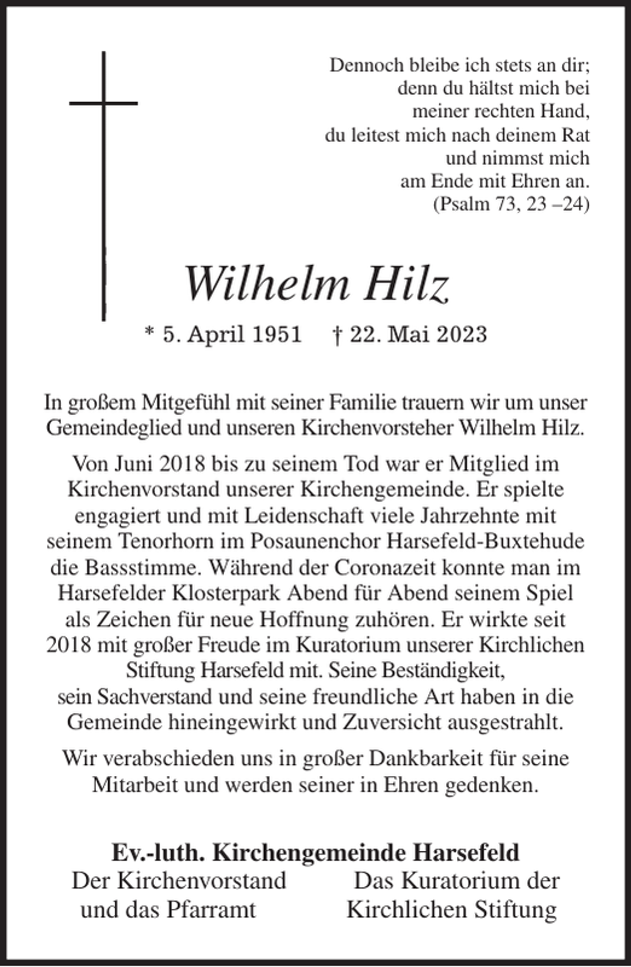 <p>Dennoch bleibe ich stets an dir;<br />denn du hältst mich bei<br />meiner rechten Hand,<br />du leitest mich nach deinem Rat<br />und nimmst mich<br />am Ende mit Ehren an.<br />(Psalm 73, 23 -24)<br />Wilhelm Hilz<br />* 5. April 1951 † 22. Mai 2023<br />In großem Mitgefühl mit seiner Familie trauern wir um unser Gemeindeglied und unseren Kirchenvorsteher Wilhelm Hilz. Von Juni 2018 bis zu seinem Tod war er Mitglied im<br />Kirchenvorstand unserer Kirchengemeinde. Er spielte<br />engagiert und mit Leidenschaft viele Jahrzehnte mit<br />seinem Tenorhorn im Posaunenchor Harsefeld-Buxtehude die Bassstimme. Während der Coronazeit konnte man im Harsefelder Klosterpark Abend für Abend seinem Spiel<br />als Zeichen für neue Hoffnung zuhören. Er wirkte seit 2018 mit großer Freude im Kuratorium unserer Kirchlichen<br />Stiftung Harsefeld mit. Seine Beständigkeit,<br />sein Sachverstand und seine freundliche Art haben in die Gemeinde hineingewirkt und Zuversicht ausgestrahlt.<br />Wir verabschieden uns in großer Dankbarkeit für seine Mitarbeit und werden seiner in Ehren gedenken.<br />Ev.-luth. Kirchengemeinde Harsefeld<br />Der Kirchenvorstand Das Kuratorium der<br />und das Pfarramt Kirchlichen Stiftung</p>