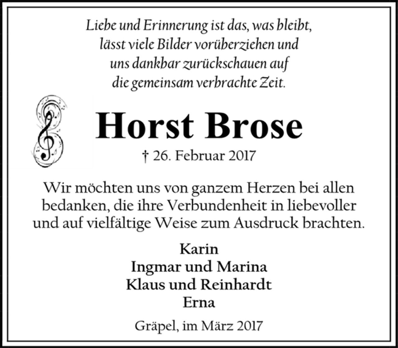 <p>Liebe und Erinnerung ist das, was bleibt,</p><p>lässt viele Bilder vorüberziehen und</p><p>uns dankbar zurückschauen auf</p><p>Horst Brose</p><p>† 26. Februar 2017</p><p>Wir möchten uns von ganzem Herzen bei allen<br />bedanken, die ihre Verbundenheit in liebevoller</p><p>und auf vielfältige Weise zum Ausdruck brachten.</p><p>Karin</p><p>Ingmar und Marina</p><p>Klaus und Reinhardt</p><p>Erna</p><p>Gräpel, im März 2017</p>