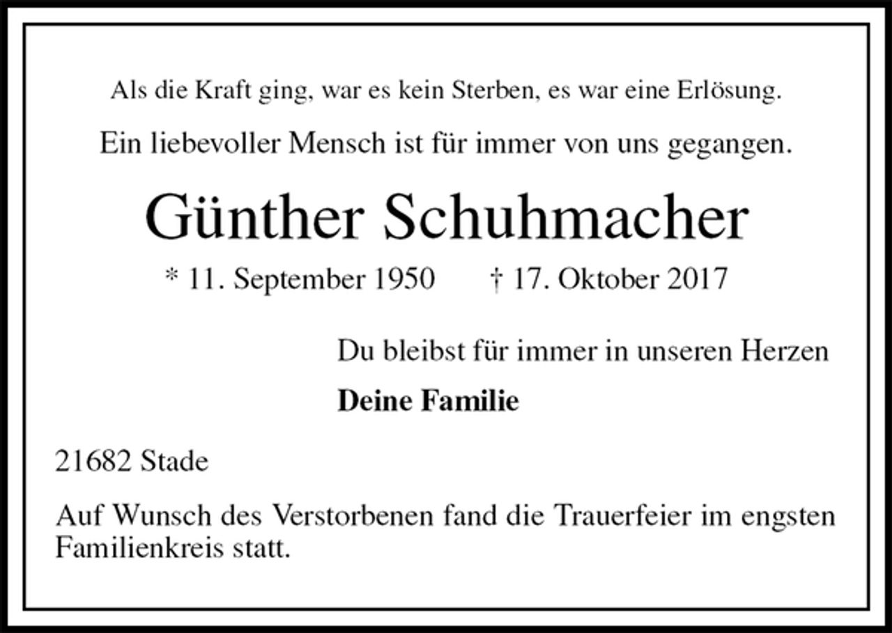 <p>Als die Kraft ging, war es kein Sterben, es war eine Erlösung.<br />Ein liebevoller Mensch ist für immer von uns gegangen.<br />Günther Schuhmacher<br />* 11. September 1950 † 17. Oktober 2017<br />Du bleibst für immer in unseren Herzen<br />Deine Familie<br />21682 Stade<br />Auf Wunsch des Verstorbenen fand die Trauerfeier im engsten Familienkreis statt.</p>