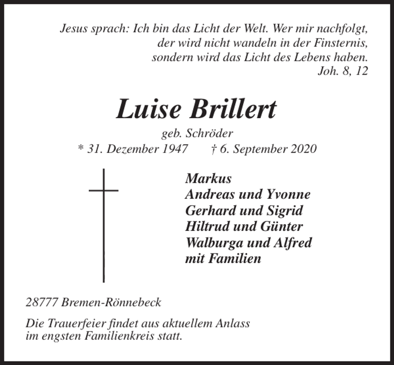 <p>Jesus sprach: Ich bin das Licht der Welt. Wer mir nachfolgt,<br />der wird nicht wandeln in der Finsternis,<br />sondern wird das Licht des Lebens haben.<br />Joh. 8, 12<br />Luise Brillert<br />geb. Schröder<br />* 31. Dezember 1947 † 6. September 2020<br />Markus<br />Andreas und Yvonne<br />Gerhard und Sigrid<br />Hiltrud und Günter<br />Walburga und Alfred<br />mit Familien</p>
<p>28777 Bremen-Rönnebeck<br />Die Trauerfeier findet aus aktuellem Anlass<br />im engsten Familienkreis statt.</p>