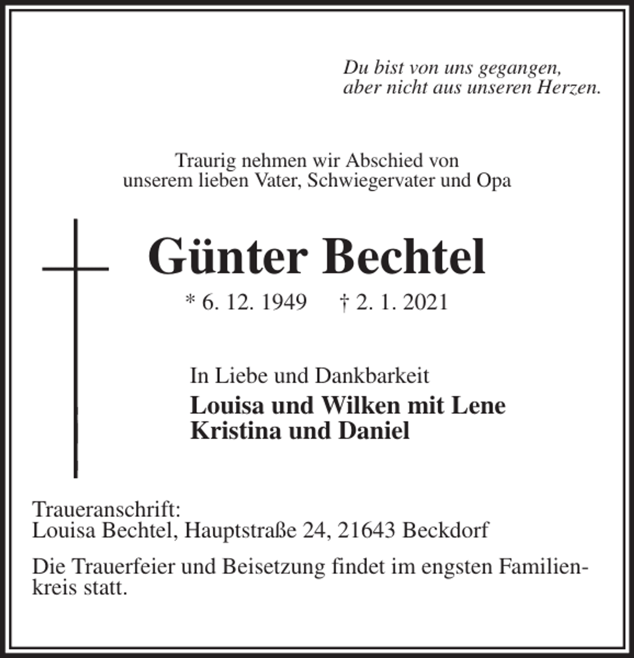 <p>Du bist von uns gegangen,<br />aber nicht aus unseren Herzen.<br />Traurig nehmen wir Abschied von<br />unserem lieben Vater, Schwiegervater und Opa<br />Günter Bechtel<br />* 6. 12. 1949 † 2. 1. 2021<br />In Liebe und Dankbarkeit<br />Louisa und Wilken mit Lene<br />Kristina und Daniel<br />Traueranschrift:<br />Louisa Bechtel, Hauptstraße 24, 21643 Beckdorf<br />Die Trauerfeier und Beisetzung findet im engsten Familienkreis statt.</p>
