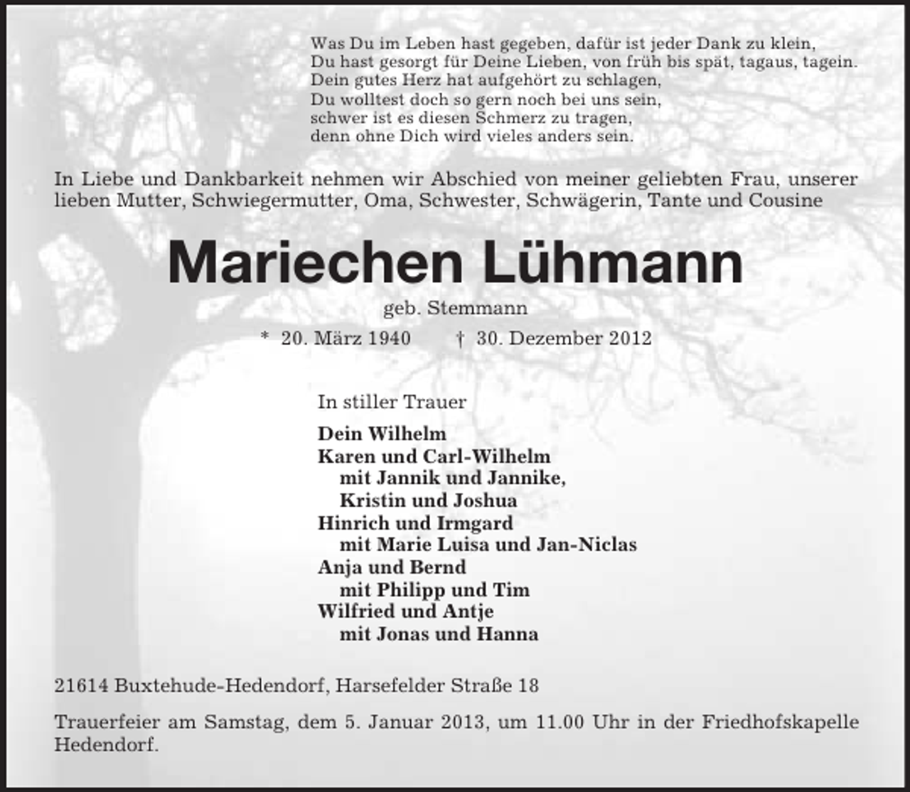 <p>Was Du im Leben hast gegeben, dafür ist jeder Dank zu klein,<br />Du hast gesorgt für Deine Lieben, von früh bis spät, tagaus, tagein.<br />Dein gutes Herz hat aufgehört zu schlagen,<br />Du wolltest doch so gern noch bei uns sein,<br />schwer ist es diesen Schmerz zu tragen,<br />denn ohne Dich wird vieles anders sein.<br />In Liebe und Dankbarkeit nehmen wir Abschied von meiner geliebten Frau, unserer lieben Mutter, Schwiegermutter, Oma, Schwester, Schwägerin, Tante und Cousine<br />Mariechen Lühmann<br />geb. Stemmann<br />* 20. März 1940 † 30. Dezember 2012<br />In stiller Trauer<br />Dein Wilhelm<br />Karen und Carl-Wilhelm<br />mit Jannik und Jannike,<br />Kristin und Joshua<br />Hinrich und Irmgard<br />mit Marie Luisa und Jan-Niclas<br />Anja und Bernd<br />mit Philipp und Tim<br />Wilfried und Antje<br />mit Jonas und Hanna<br />21614 Buxtehude-Hedendorf, Harsefelder Straße 18<br />Trauerfeier am Samstag, dem 5. Januar 2013, um 11.00 Uhr in der Friedhofskapelle Hedendorf.</p>