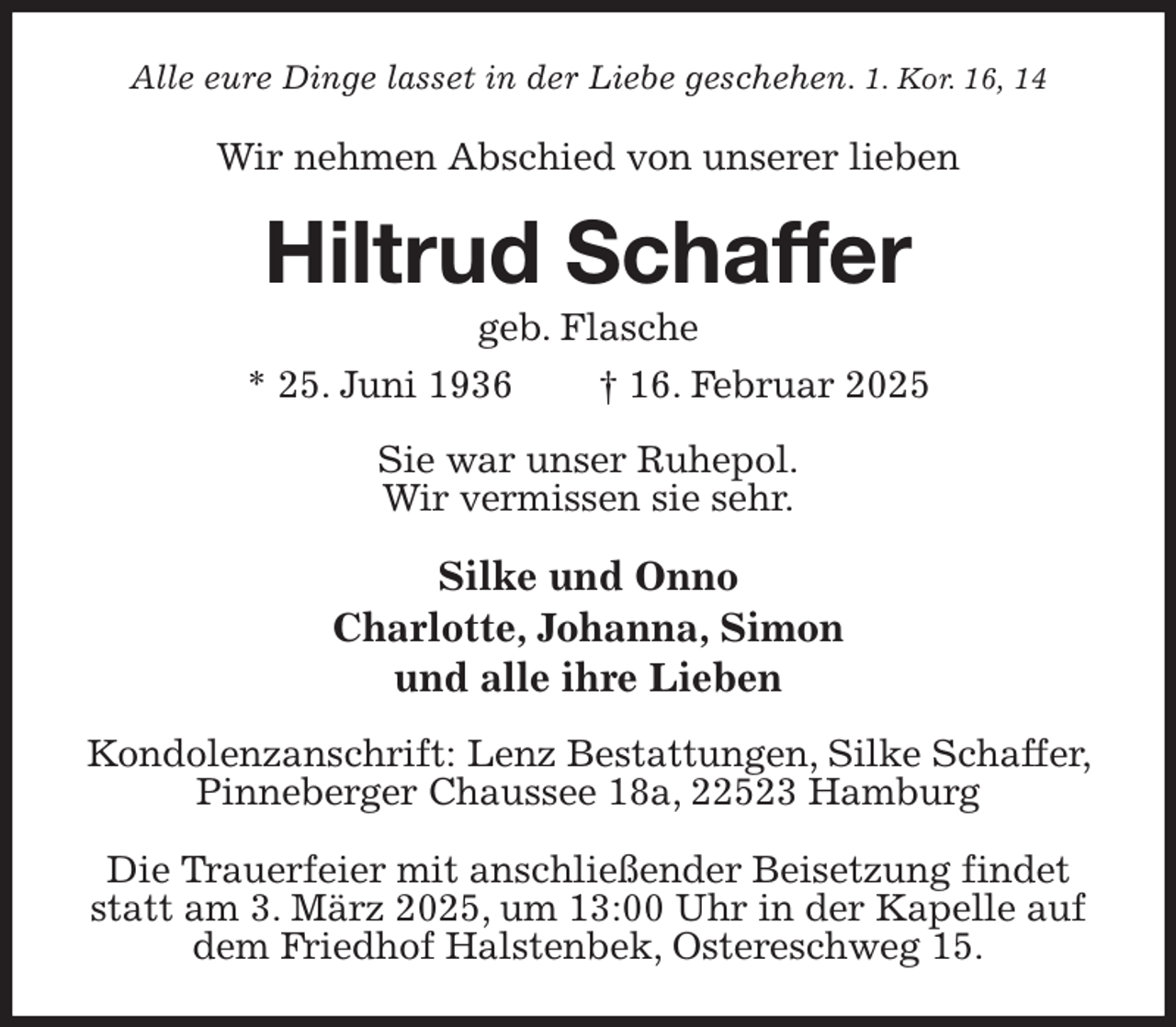 <p>Alle eure Dinge lasset in der Liebe geschehen. 1. Kor. 16, 14<br />Wir nehmen Abschied von unserer lieben<br />Hiltrud Schaffer<br />geb. Flasche<br />* 25. Juni 1936 † 16. Februar 2025<br />Sie war unser Ruhepol.<br />Wir vermissen sie sehr.</p><p>Silke und Onno<br />Charlotte, Johanna, Simon<br />und alle ihre Lieben<br />Kondolenzanschrift: Lenz Bestattungen, Silke Schaffer, Pinneberger Chaussee 18a, 22523 Hamburg</p><p>Die Trauerfeier mit anschließender Beisetzung findet statt am 3. März 2025, um 13:00 Uhr in der Kapelle auf dem Friedhof Halstenbek, Ostereschweg 15.</p>